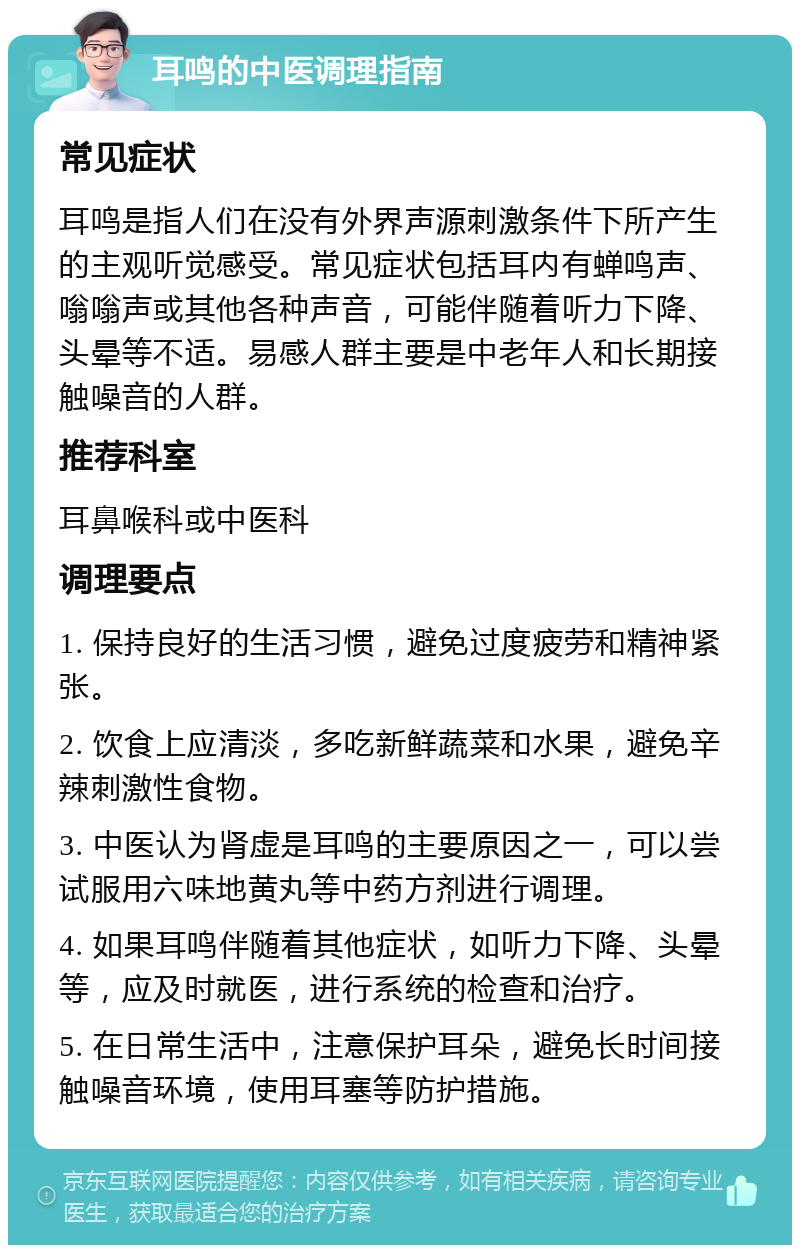 耳鸣的中医调理指南 常见症状 耳鸣是指人们在没有外界声源刺激条件下所产生的主观听觉感受。常见症状包括耳内有蝉鸣声、嗡嗡声或其他各种声音，可能伴随着听力下降、头晕等不适。易感人群主要是中老年人和长期接触噪音的人群。 推荐科室 耳鼻喉科或中医科 调理要点 1. 保持良好的生活习惯，避免过度疲劳和精神紧张。 2. 饮食上应清淡，多吃新鲜蔬菜和水果，避免辛辣刺激性食物。 3. 中医认为肾虚是耳鸣的主要原因之一，可以尝试服用六味地黄丸等中药方剂进行调理。 4. 如果耳鸣伴随着其他症状，如听力下降、头晕等，应及时就医，进行系统的检查和治疗。 5. 在日常生活中，注意保护耳朵，避免长时间接触噪音环境，使用耳塞等防护措施。