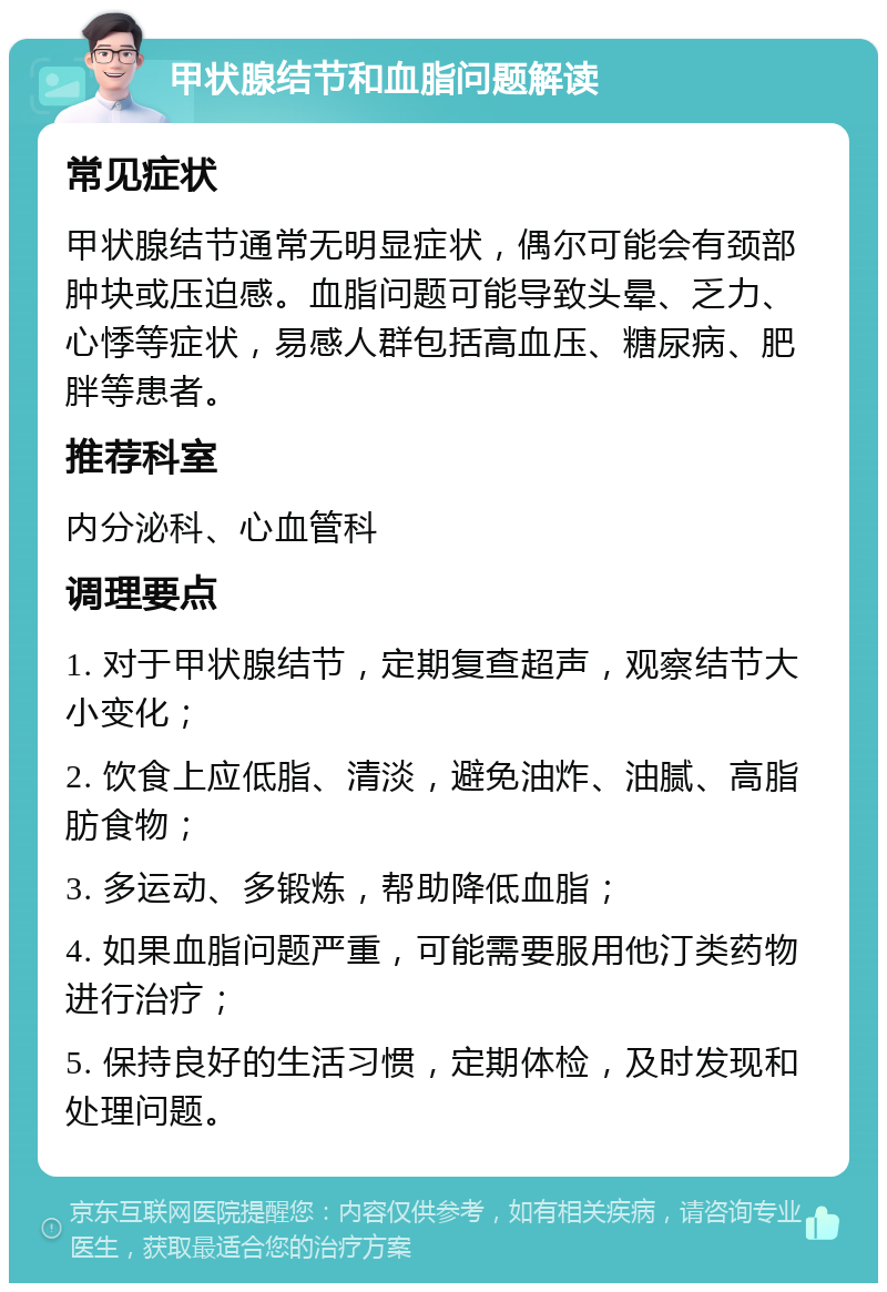 甲状腺结节和血脂问题解读 常见症状 甲状腺结节通常无明显症状，偶尔可能会有颈部肿块或压迫感。血脂问题可能导致头晕、乏力、心悸等症状，易感人群包括高血压、糖尿病、肥胖等患者。 推荐科室 内分泌科、心血管科 调理要点 1. 对于甲状腺结节，定期复查超声，观察结节大小变化； 2. 饮食上应低脂、清淡，避免油炸、油腻、高脂肪食物； 3. 多运动、多锻炼，帮助降低血脂； 4. 如果血脂问题严重，可能需要服用他汀类药物进行治疗； 5. 保持良好的生活习惯，定期体检，及时发现和处理问题。