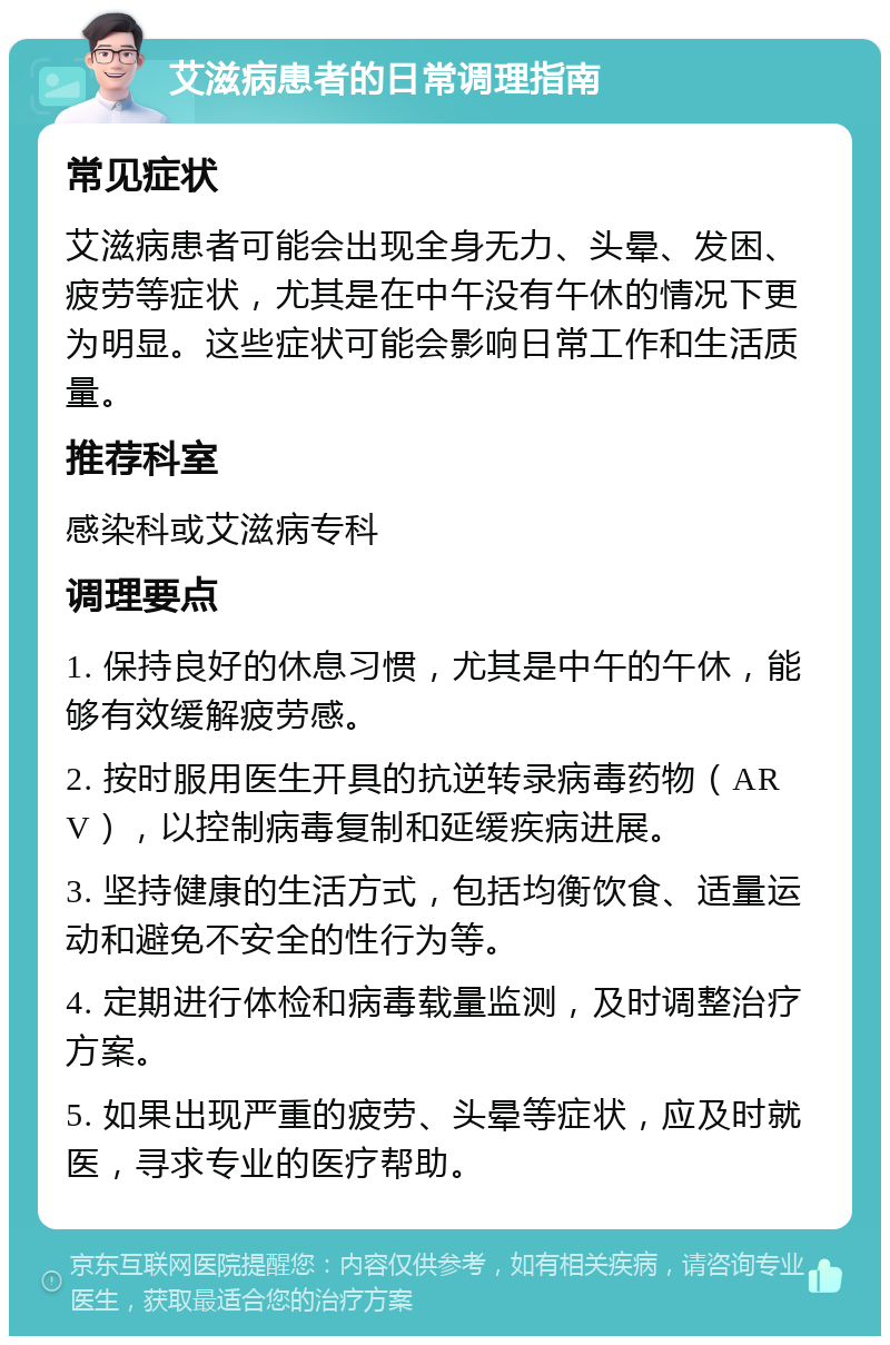 艾滋病患者的日常调理指南 常见症状 艾滋病患者可能会出现全身无力、头晕、发困、疲劳等症状，尤其是在中午没有午休的情况下更为明显。这些症状可能会影响日常工作和生活质量。 推荐科室 感染科或艾滋病专科 调理要点 1. 保持良好的休息习惯，尤其是中午的午休，能够有效缓解疲劳感。 2. 按时服用医生开具的抗逆转录病毒药物（ARV），以控制病毒复制和延缓疾病进展。 3. 坚持健康的生活方式，包括均衡饮食、适量运动和避免不安全的性行为等。 4. 定期进行体检和病毒载量监测，及时调整治疗方案。 5. 如果出现严重的疲劳、头晕等症状，应及时就医，寻求专业的医疗帮助。