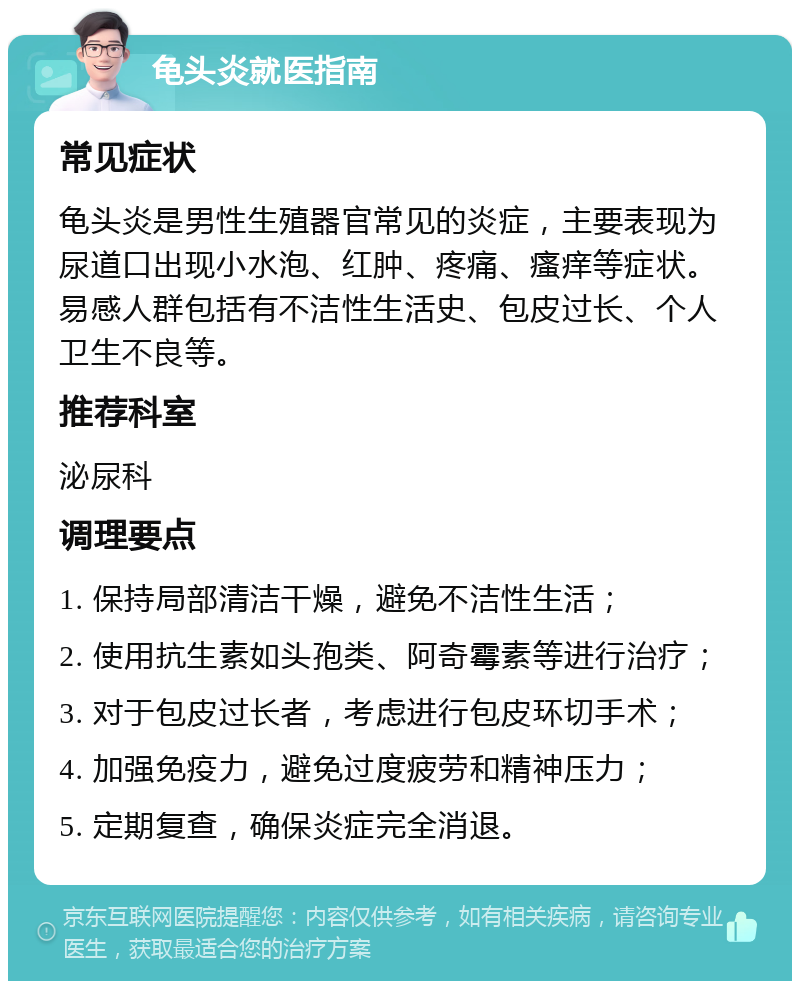 龟头炎就医指南 常见症状 龟头炎是男性生殖器官常见的炎症，主要表现为尿道口出现小水泡、红肿、疼痛、瘙痒等症状。易感人群包括有不洁性生活史、包皮过长、个人卫生不良等。 推荐科室 泌尿科 调理要点 1. 保持局部清洁干燥，避免不洁性生活； 2. 使用抗生素如头孢类、阿奇霉素等进行治疗； 3. 对于包皮过长者，考虑进行包皮环切手术； 4. 加强免疫力，避免过度疲劳和精神压力； 5. 定期复查，确保炎症完全消退。