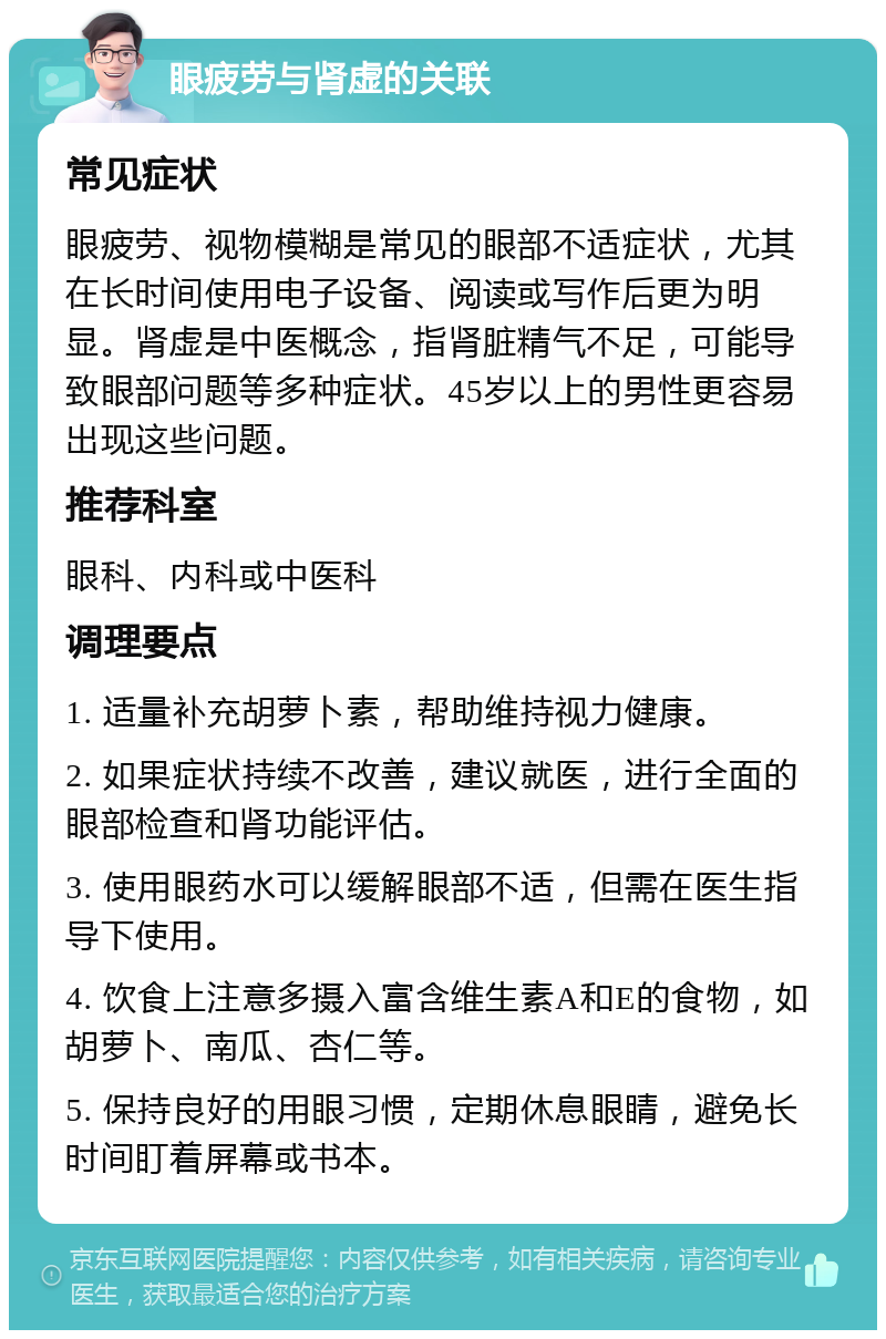 眼疲劳与肾虚的关联 常见症状 眼疲劳、视物模糊是常见的眼部不适症状，尤其在长时间使用电子设备、阅读或写作后更为明显。肾虚是中医概念，指肾脏精气不足，可能导致眼部问题等多种症状。45岁以上的男性更容易出现这些问题。 推荐科室 眼科、内科或中医科 调理要点 1. 适量补充胡萝卜素，帮助维持视力健康。 2. 如果症状持续不改善，建议就医，进行全面的眼部检查和肾功能评估。 3. 使用眼药水可以缓解眼部不适，但需在医生指导下使用。 4. 饮食上注意多摄入富含维生素A和E的食物，如胡萝卜、南瓜、杏仁等。 5. 保持良好的用眼习惯，定期休息眼睛，避免长时间盯着屏幕或书本。