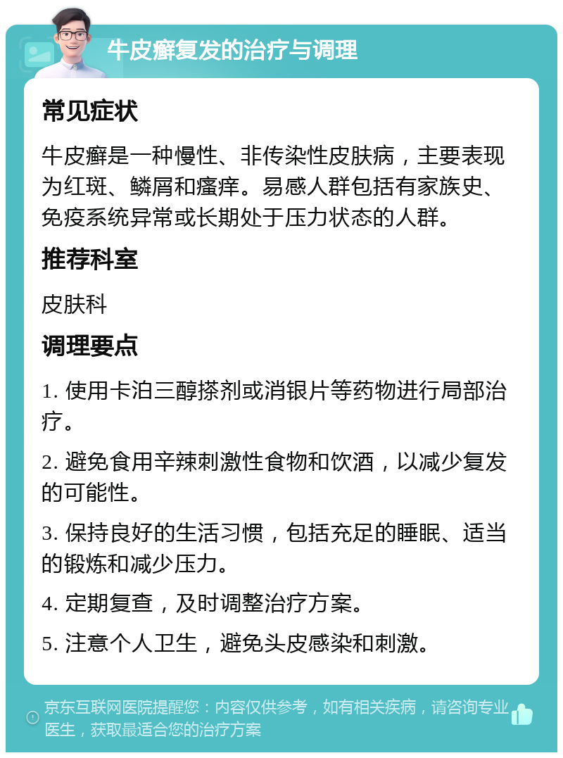 牛皮癣复发的治疗与调理 常见症状 牛皮癣是一种慢性、非传染性皮肤病，主要表现为红斑、鳞屑和瘙痒。易感人群包括有家族史、免疫系统异常或长期处于压力状态的人群。 推荐科室 皮肤科 调理要点 1. 使用卡泊三醇搽剂或消银片等药物进行局部治疗。 2. 避免食用辛辣刺激性食物和饮酒，以减少复发的可能性。 3. 保持良好的生活习惯，包括充足的睡眠、适当的锻炼和减少压力。 4. 定期复查，及时调整治疗方案。 5. 注意个人卫生，避免头皮感染和刺激。