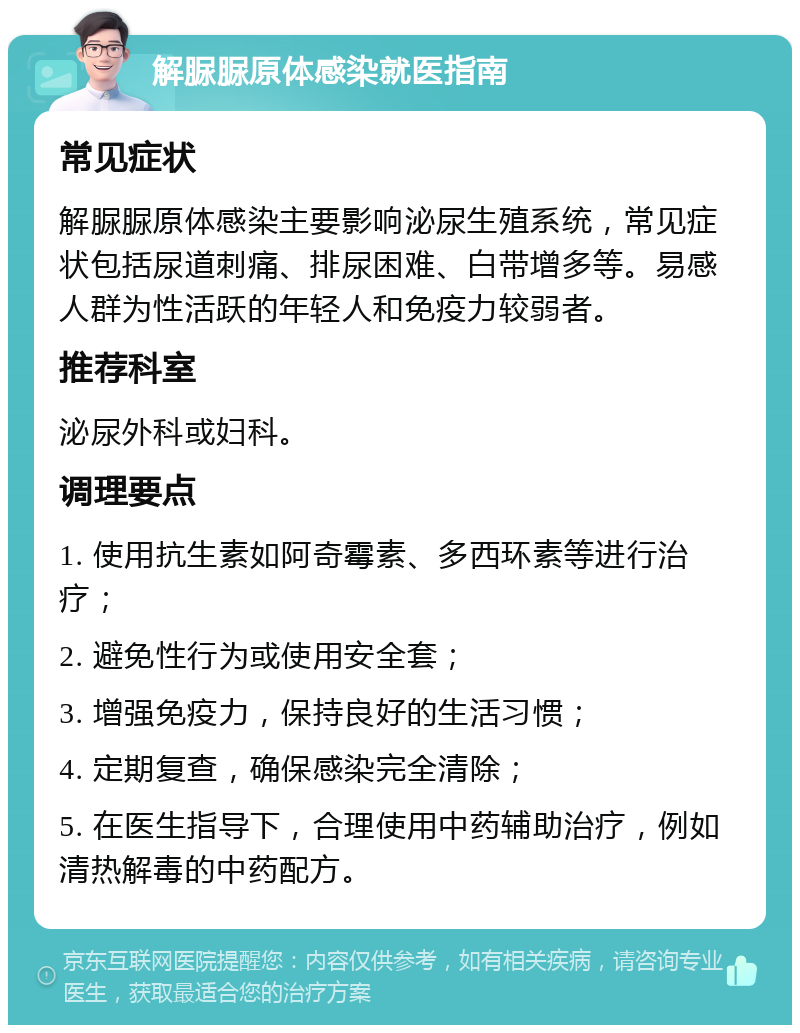 解脲脲原体感染就医指南 常见症状 解脲脲原体感染主要影响泌尿生殖系统，常见症状包括尿道刺痛、排尿困难、白带增多等。易感人群为性活跃的年轻人和免疫力较弱者。 推荐科室 泌尿外科或妇科。 调理要点 1. 使用抗生素如阿奇霉素、多西环素等进行治疗； 2. 避免性行为或使用安全套； 3. 增强免疫力，保持良好的生活习惯； 4. 定期复查，确保感染完全清除； 5. 在医生指导下，合理使用中药辅助治疗，例如清热解毒的中药配方。