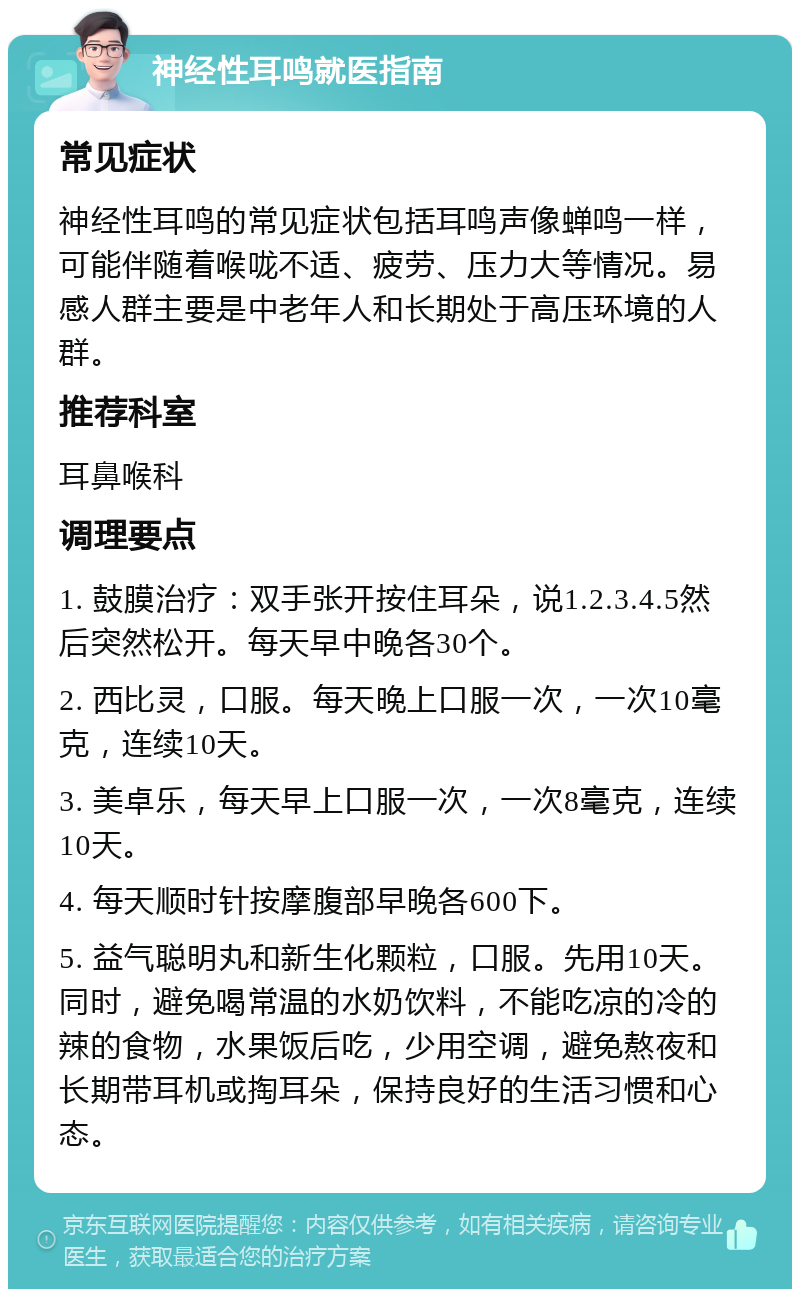 神经性耳鸣就医指南 常见症状 神经性耳鸣的常见症状包括耳鸣声像蝉鸣一样，可能伴随着喉咙不适、疲劳、压力大等情况。易感人群主要是中老年人和长期处于高压环境的人群。 推荐科室 耳鼻喉科 调理要点 1. 鼓膜治疗：双手张开按住耳朵，说1.2.3.4.5然后突然松开。每天早中晚各30个。 2. 西比灵，口服。每天晚上口服一次，一次10毫克，连续10天。 3. 美卓乐，每天早上口服一次，一次8毫克，连续10天。 4. 每天顺时针按摩腹部早晚各600下。 5. 益气聪明丸和新生化颗粒，口服。先用10天。同时，避免喝常温的水奶饮料，不能吃凉的冷的辣的食物，水果饭后吃，少用空调，避免熬夜和长期带耳机或掏耳朵，保持良好的生活习惯和心态。