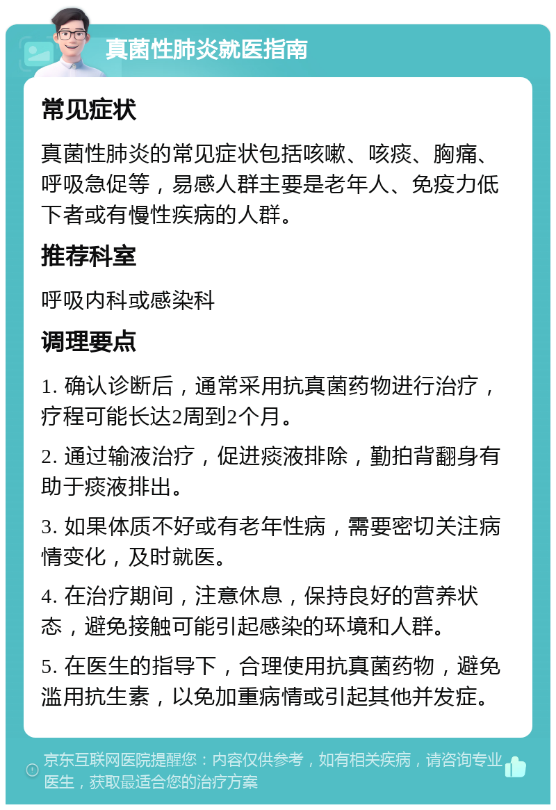 真菌性肺炎就医指南 常见症状 真菌性肺炎的常见症状包括咳嗽、咳痰、胸痛、呼吸急促等，易感人群主要是老年人、免疫力低下者或有慢性疾病的人群。 推荐科室 呼吸内科或感染科 调理要点 1. 确认诊断后，通常采用抗真菌药物进行治疗，疗程可能长达2周到2个月。 2. 通过输液治疗，促进痰液排除，勤拍背翻身有助于痰液排出。 3. 如果体质不好或有老年性病，需要密切关注病情变化，及时就医。 4. 在治疗期间，注意休息，保持良好的营养状态，避免接触可能引起感染的环境和人群。 5. 在医生的指导下，合理使用抗真菌药物，避免滥用抗生素，以免加重病情或引起其他并发症。