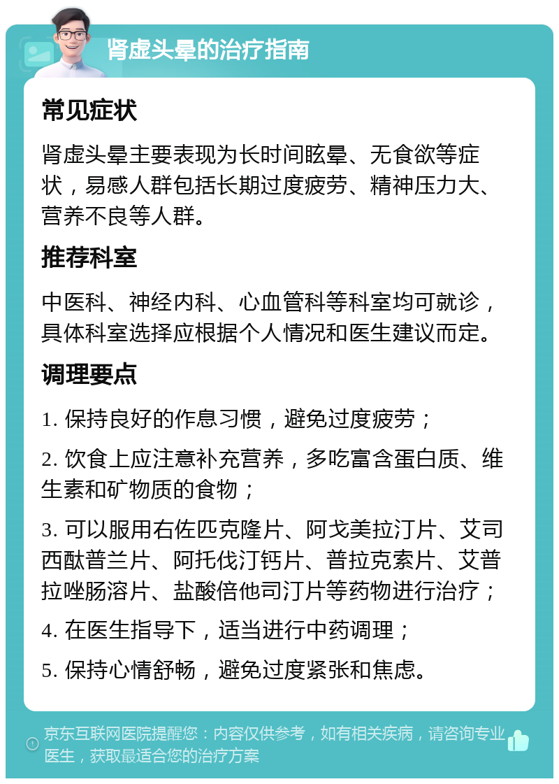 肾虚头晕的治疗指南 常见症状 肾虚头晕主要表现为长时间眩晕、无食欲等症状，易感人群包括长期过度疲劳、精神压力大、营养不良等人群。 推荐科室 中医科、神经内科、心血管科等科室均可就诊，具体科室选择应根据个人情况和医生建议而定。 调理要点 1. 保持良好的作息习惯，避免过度疲劳； 2. 饮食上应注意补充营养，多吃富含蛋白质、维生素和矿物质的食物； 3. 可以服用右佐匹克隆片、阿戈美拉汀片、艾司西酞普兰片、阿托伐汀钙片、普拉克索片、艾普拉唑肠溶片、盐酸倍他司汀片等药物进行治疗； 4. 在医生指导下，适当进行中药调理； 5. 保持心情舒畅，避免过度紧张和焦虑。