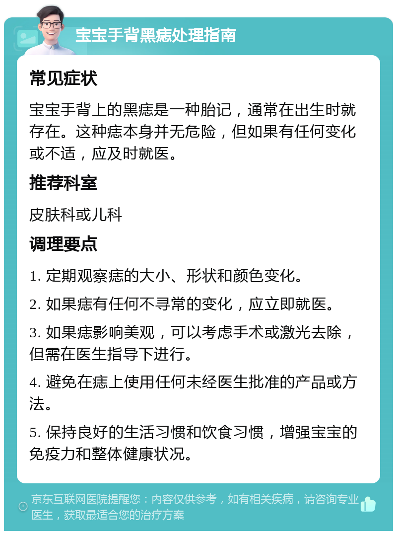 宝宝手背黑痣处理指南 常见症状 宝宝手背上的黑痣是一种胎记，通常在出生时就存在。这种痣本身并无危险，但如果有任何变化或不适，应及时就医。 推荐科室 皮肤科或儿科 调理要点 1. 定期观察痣的大小、形状和颜色变化。 2. 如果痣有任何不寻常的变化，应立即就医。 3. 如果痣影响美观，可以考虑手术或激光去除，但需在医生指导下进行。 4. 避免在痣上使用任何未经医生批准的产品或方法。 5. 保持良好的生活习惯和饮食习惯，增强宝宝的免疫力和整体健康状况。