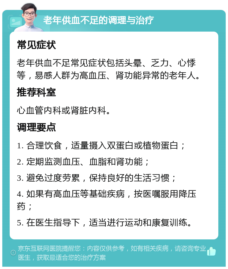 老年供血不足的调理与治疗 常见症状 老年供血不足常见症状包括头晕、乏力、心悸等，易感人群为高血压、肾功能异常的老年人。 推荐科室 心血管内科或肾脏内科。 调理要点 1. 合理饮食，适量摄入双蛋白或植物蛋白； 2. 定期监测血压、血脂和肾功能； 3. 避免过度劳累，保持良好的生活习惯； 4. 如果有高血压等基础疾病，按医嘱服用降压药； 5. 在医生指导下，适当进行运动和康复训练。