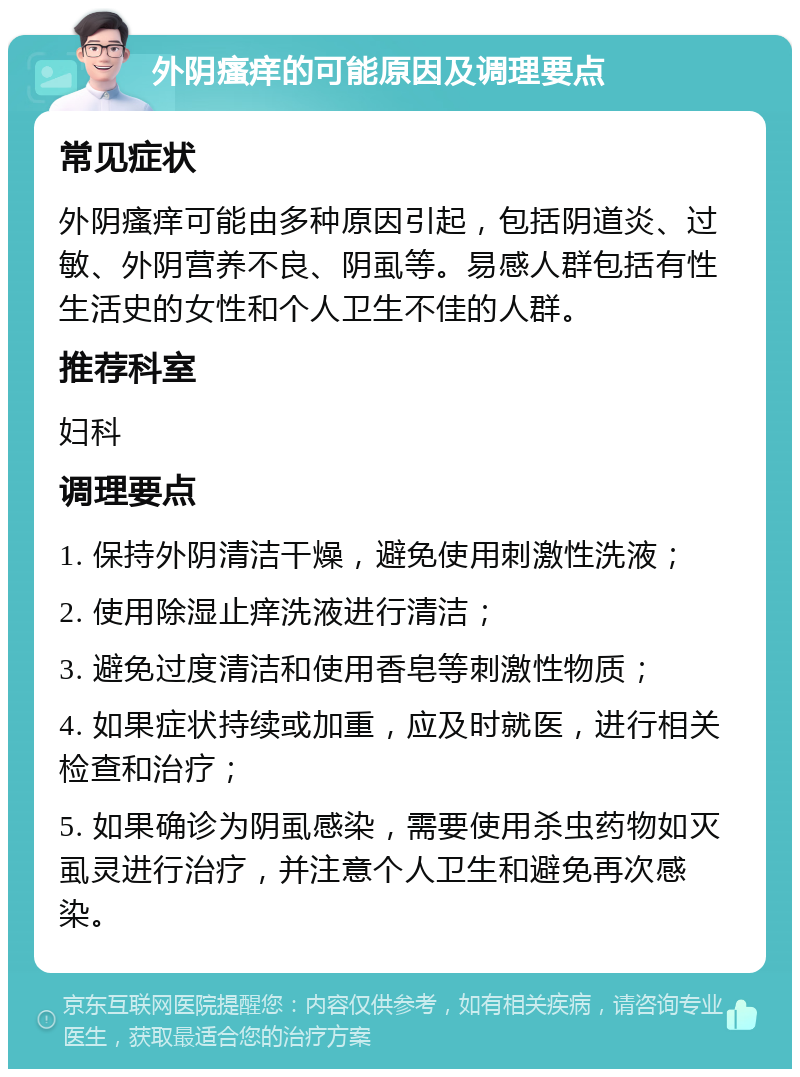 外阴瘙痒的可能原因及调理要点 常见症状 外阴瘙痒可能由多种原因引起，包括阴道炎、过敏、外阴营养不良、阴虱等。易感人群包括有性生活史的女性和个人卫生不佳的人群。 推荐科室 妇科 调理要点 1. 保持外阴清洁干燥，避免使用刺激性洗液； 2. 使用除湿止痒洗液进行清洁； 3. 避免过度清洁和使用香皂等刺激性物质； 4. 如果症状持续或加重，应及时就医，进行相关检查和治疗； 5. 如果确诊为阴虱感染，需要使用杀虫药物如灭虱灵进行治疗，并注意个人卫生和避免再次感染。