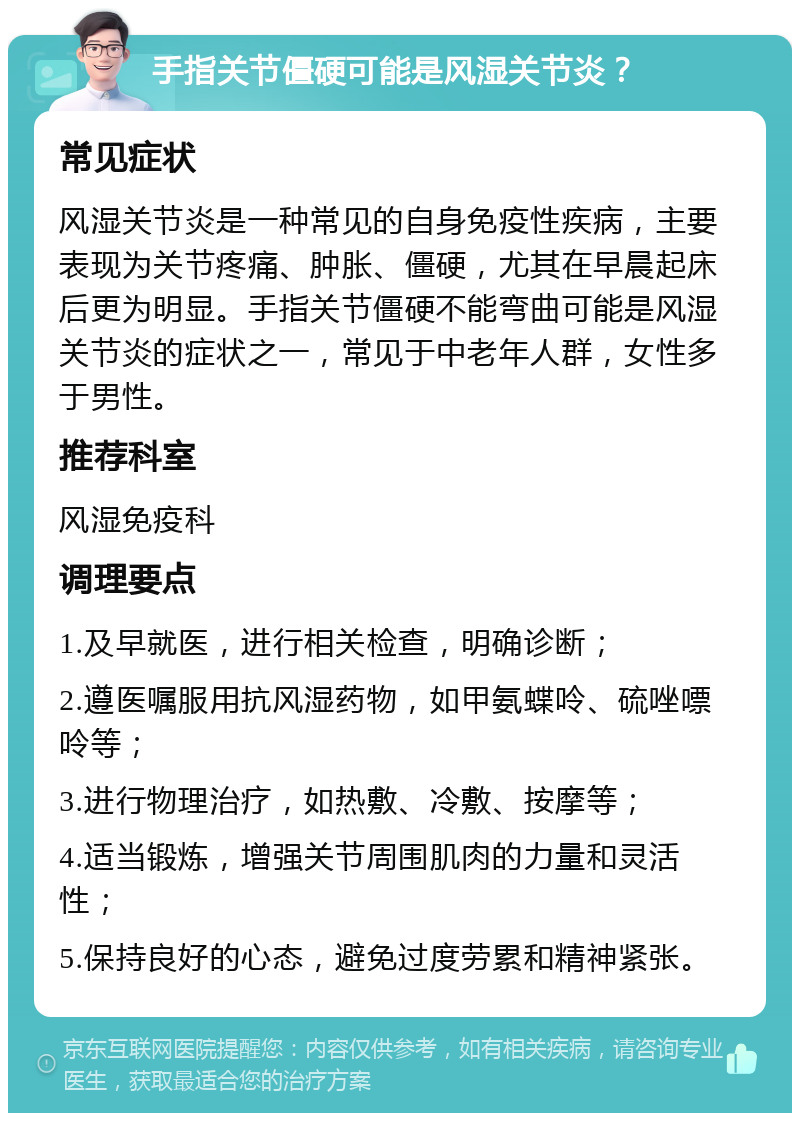 手指关节僵硬可能是风湿关节炎？ 常见症状 风湿关节炎是一种常见的自身免疫性疾病，主要表现为关节疼痛、肿胀、僵硬，尤其在早晨起床后更为明显。手指关节僵硬不能弯曲可能是风湿关节炎的症状之一，常见于中老年人群，女性多于男性。 推荐科室 风湿免疫科 调理要点 1.及早就医，进行相关检查，明确诊断； 2.遵医嘱服用抗风湿药物，如甲氨蝶呤、硫唑嘌呤等； 3.进行物理治疗，如热敷、冷敷、按摩等； 4.适当锻炼，增强关节周围肌肉的力量和灵活性； 5.保持良好的心态，避免过度劳累和精神紧张。