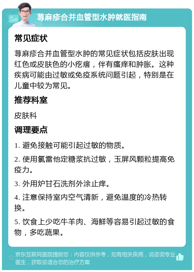 荨麻疹合并血管型水肿就医指南 常见症状 荨麻疹合并血管型水肿的常见症状包括皮肤出现红色或皮肤色的小疙瘩，伴有瘙痒和肿胀。这种疾病可能由过敏或免疫系统问题引起，特别是在儿童中较为常见。 推荐科室 皮肤科 调理要点 1. 避免接触可能引起过敏的物质。 2. 使用氯雷他定糖浆抗过敏，玉屏风颗粒提高免疫力。 3. 外用炉甘石洗剂外涂止痒。 4. 注意保持室内空气清新，避免温度的冷热转换。 5. 饮食上少吃牛羊肉、海鲜等容易引起过敏的食物，多吃蔬果。