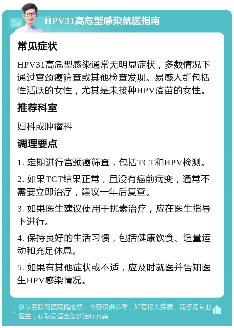 HPV31高危型感染就医指南 常见症状 HPV31高危型感染通常无明显症状，多数情况下通过宫颈癌筛查或其他检查发现。易感人群包括性活跃的女性，尤其是未接种HPV疫苗的女性。 推荐科室 妇科或肿瘤科 调理要点 1. 定期进行宫颈癌筛查，包括TCT和HPV检测。 2. 如果TCT结果正常，且没有癌前病变，通常不需要立即治疗，建议一年后复查。 3. 如果医生建议使用干扰素治疗，应在医生指导下进行。 4. 保持良好的生活习惯，包括健康饮食、适量运动和充足休息。 5. 如果有其他症状或不适，应及时就医并告知医生HPV感染情况。