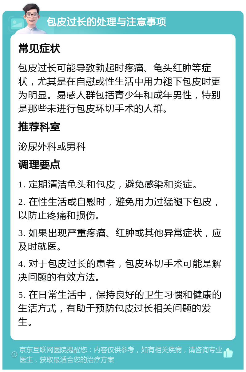 包皮过长的处理与注意事项 常见症状 包皮过长可能导致勃起时疼痛、龟头红肿等症状，尤其是在自慰或性生活中用力褪下包皮时更为明显。易感人群包括青少年和成年男性，特别是那些未进行包皮环切手术的人群。 推荐科室 泌尿外科或男科 调理要点 1. 定期清洁龟头和包皮，避免感染和炎症。 2. 在性生活或自慰时，避免用力过猛褪下包皮，以防止疼痛和损伤。 3. 如果出现严重疼痛、红肿或其他异常症状，应及时就医。 4. 对于包皮过长的患者，包皮环切手术可能是解决问题的有效方法。 5. 在日常生活中，保持良好的卫生习惯和健康的生活方式，有助于预防包皮过长相关问题的发生。