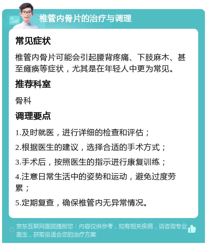 椎管内骨片的治疗与调理 常见症状 椎管内骨片可能会引起腰背疼痛、下肢麻木、甚至瘫痪等症状，尤其是在年轻人中更为常见。 推荐科室 骨科 调理要点 1.及时就医，进行详细的检查和评估； 2.根据医生的建议，选择合适的手术方式； 3.手术后，按照医生的指示进行康复训练； 4.注意日常生活中的姿势和运动，避免过度劳累； 5.定期复查，确保椎管内无异常情况。