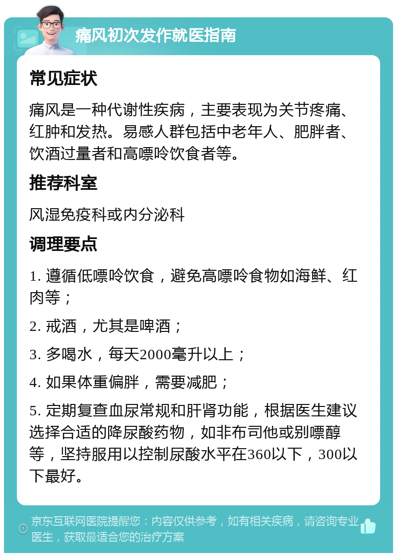 痛风初次发作就医指南 常见症状 痛风是一种代谢性疾病，主要表现为关节疼痛、红肿和发热。易感人群包括中老年人、肥胖者、饮酒过量者和高嘌呤饮食者等。 推荐科室 风湿免疫科或内分泌科 调理要点 1. 遵循低嘌呤饮食，避免高嘌呤食物如海鲜、红肉等； 2. 戒酒，尤其是啤酒； 3. 多喝水，每天2000毫升以上； 4. 如果体重偏胖，需要减肥； 5. 定期复查血尿常规和肝肾功能，根据医生建议选择合适的降尿酸药物，如非布司他或别嘌醇等，坚持服用以控制尿酸水平在360以下，300以下最好。