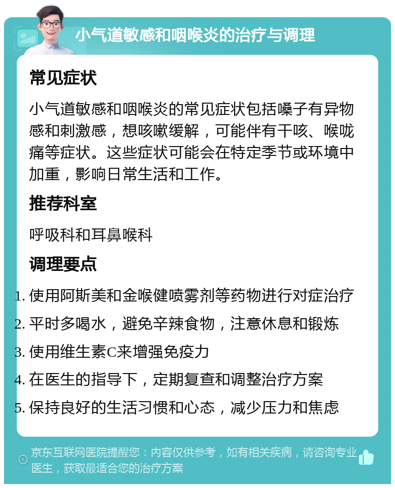 小气道敏感和咽喉炎的治疗与调理 常见症状 小气道敏感和咽喉炎的常见症状包括嗓子有异物感和刺激感，想咳嗽缓解，可能伴有干咳、喉咙痛等症状。这些症状可能会在特定季节或环境中加重，影响日常生活和工作。 推荐科室 呼吸科和耳鼻喉科 调理要点 使用阿斯美和金喉健喷雾剂等药物进行对症治疗 平时多喝水，避免辛辣食物，注意休息和锻炼 使用维生素C来增强免疫力 在医生的指导下，定期复查和调整治疗方案 保持良好的生活习惯和心态，减少压力和焦虑