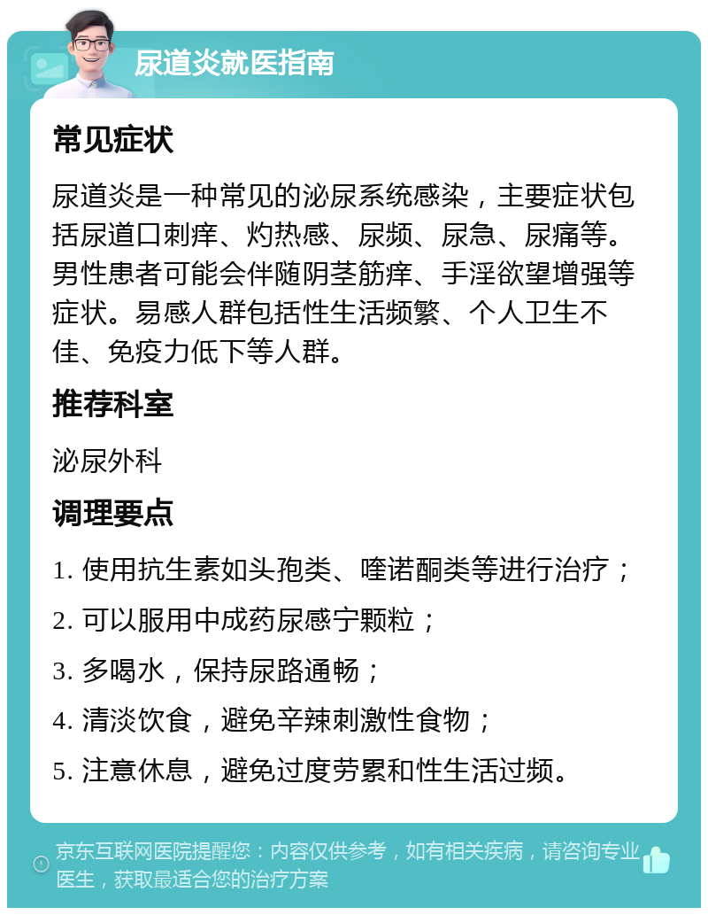 尿道炎就医指南 常见症状 尿道炎是一种常见的泌尿系统感染，主要症状包括尿道口刺痒、灼热感、尿频、尿急、尿痛等。男性患者可能会伴随阴茎筋痒、手淫欲望增强等症状。易感人群包括性生活频繁、个人卫生不佳、免疫力低下等人群。 推荐科室 泌尿外科 调理要点 1. 使用抗生素如头孢类、喹诺酮类等进行治疗； 2. 可以服用中成药尿感宁颗粒； 3. 多喝水，保持尿路通畅； 4. 清淡饮食，避免辛辣刺激性食物； 5. 注意休息，避免过度劳累和性生活过频。