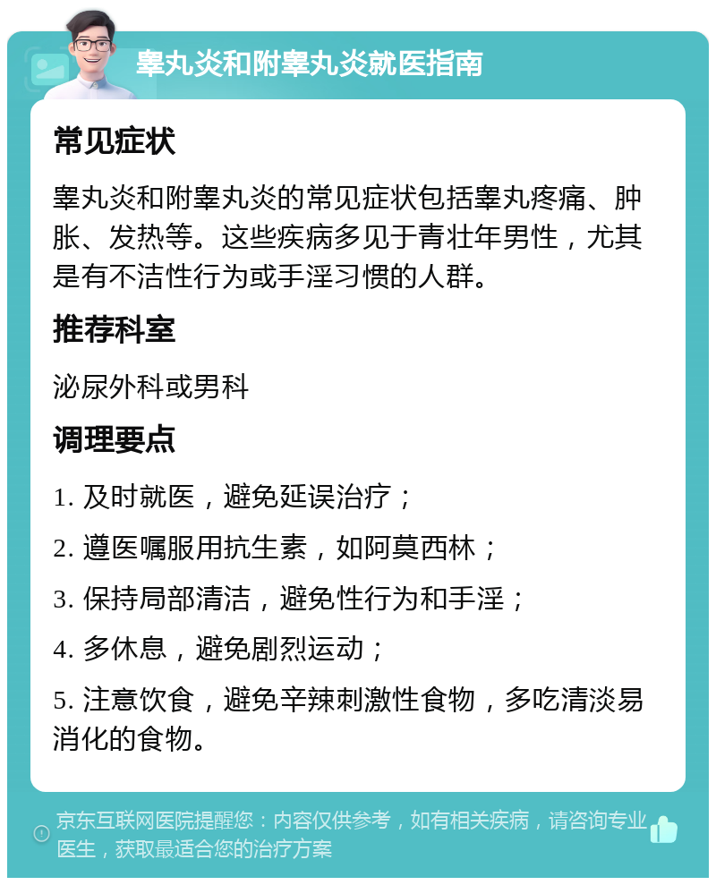 睾丸炎和附睾丸炎就医指南 常见症状 睾丸炎和附睾丸炎的常见症状包括睾丸疼痛、肿胀、发热等。这些疾病多见于青壮年男性，尤其是有不洁性行为或手淫习惯的人群。 推荐科室 泌尿外科或男科 调理要点 1. 及时就医，避免延误治疗； 2. 遵医嘱服用抗生素，如阿莫西林； 3. 保持局部清洁，避免性行为和手淫； 4. 多休息，避免剧烈运动； 5. 注意饮食，避免辛辣刺激性食物，多吃清淡易消化的食物。