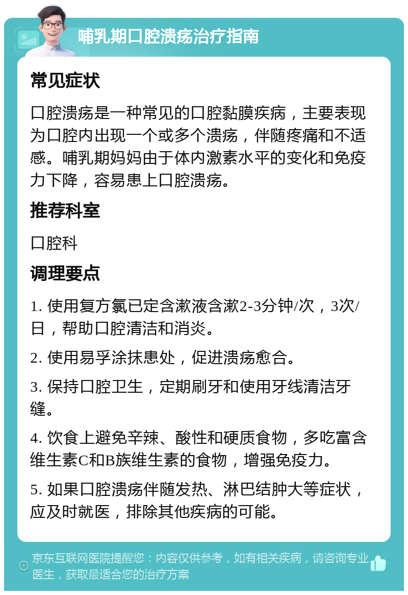 哺乳期口腔溃疡治疗指南 常见症状 口腔溃疡是一种常见的口腔黏膜疾病，主要表现为口腔内出现一个或多个溃疡，伴随疼痛和不适感。哺乳期妈妈由于体内激素水平的变化和免疫力下降，容易患上口腔溃疡。 推荐科室 口腔科 调理要点 1. 使用复方氯已定含漱液含漱2-3分钟/次，3次/日，帮助口腔清洁和消炎。 2. 使用易孚涂抹患处，促进溃疡愈合。 3. 保持口腔卫生，定期刷牙和使用牙线清洁牙缝。 4. 饮食上避免辛辣、酸性和硬质食物，多吃富含维生素C和B族维生素的食物，增强免疫力。 5. 如果口腔溃疡伴随发热、淋巴结肿大等症状，应及时就医，排除其他疾病的可能。