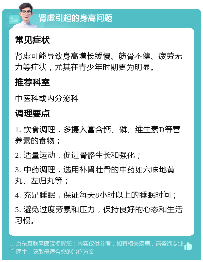 肾虚引起的身高问题 常见症状 肾虚可能导致身高增长缓慢、筋骨不健、疲劳无力等症状，尤其在青少年时期更为明显。 推荐科室 中医科或内分泌科 调理要点 1. 饮食调理，多摄入富含钙、磷、维生素D等营养素的食物； 2. 适量运动，促进骨骼生长和强化； 3. 中药调理，选用补肾壮骨的中药如六味地黄丸、左归丸等； 4. 充足睡眠，保证每天8小时以上的睡眠时间； 5. 避免过度劳累和压力，保持良好的心态和生活习惯。