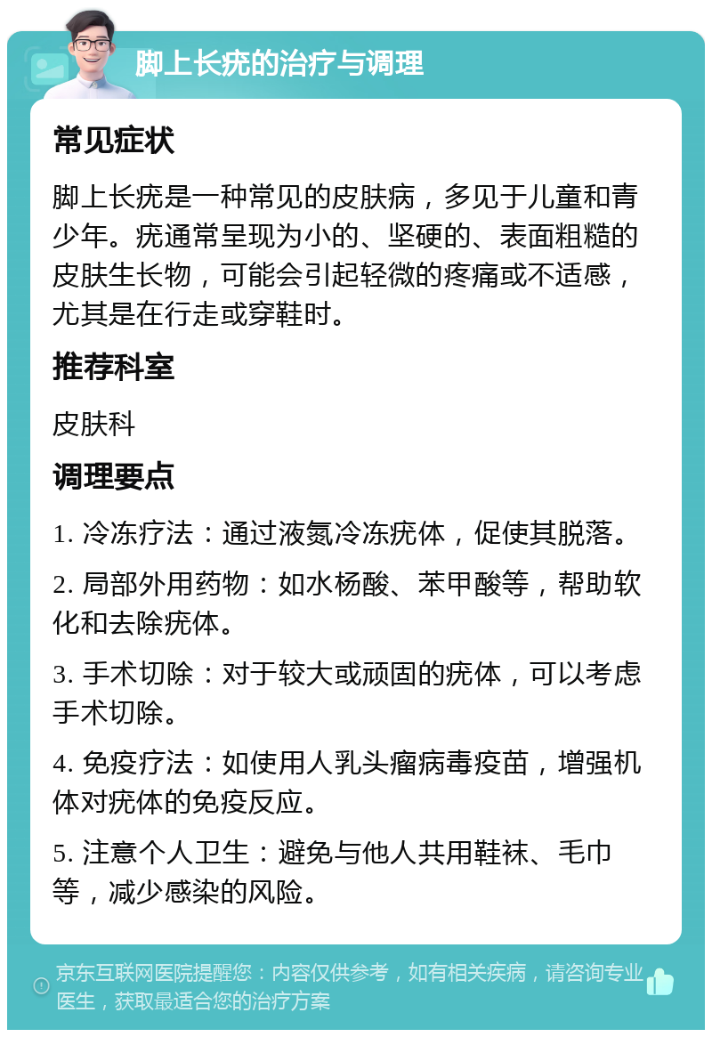 脚上长疣的治疗与调理 常见症状 脚上长疣是一种常见的皮肤病，多见于儿童和青少年。疣通常呈现为小的、坚硬的、表面粗糙的皮肤生长物，可能会引起轻微的疼痛或不适感，尤其是在行走或穿鞋时。 推荐科室 皮肤科 调理要点 1. 冷冻疗法：通过液氮冷冻疣体，促使其脱落。 2. 局部外用药物：如水杨酸、苯甲酸等，帮助软化和去除疣体。 3. 手术切除：对于较大或顽固的疣体，可以考虑手术切除。 4. 免疫疗法：如使用人乳头瘤病毒疫苗，增强机体对疣体的免疫反应。 5. 注意个人卫生：避免与他人共用鞋袜、毛巾等，减少感染的风险。