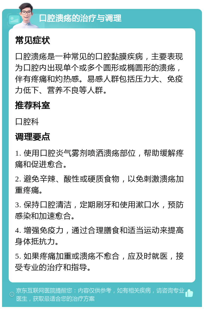 口腔溃疡的治疗与调理 常见症状 口腔溃疡是一种常见的口腔黏膜疾病，主要表现为口腔内出现单个或多个圆形或椭圆形的溃疡，伴有疼痛和灼热感。易感人群包括压力大、免疫力低下、营养不良等人群。 推荐科室 口腔科 调理要点 1. 使用口腔炎气雾剂喷洒溃疡部位，帮助缓解疼痛和促进愈合。 2. 避免辛辣、酸性或硬质食物，以免刺激溃疡加重疼痛。 3. 保持口腔清洁，定期刷牙和使用漱口水，预防感染和加速愈合。 4. 增强免疫力，通过合理膳食和适当运动来提高身体抵抗力。 5. 如果疼痛加重或溃疡不愈合，应及时就医，接受专业的治疗和指导。