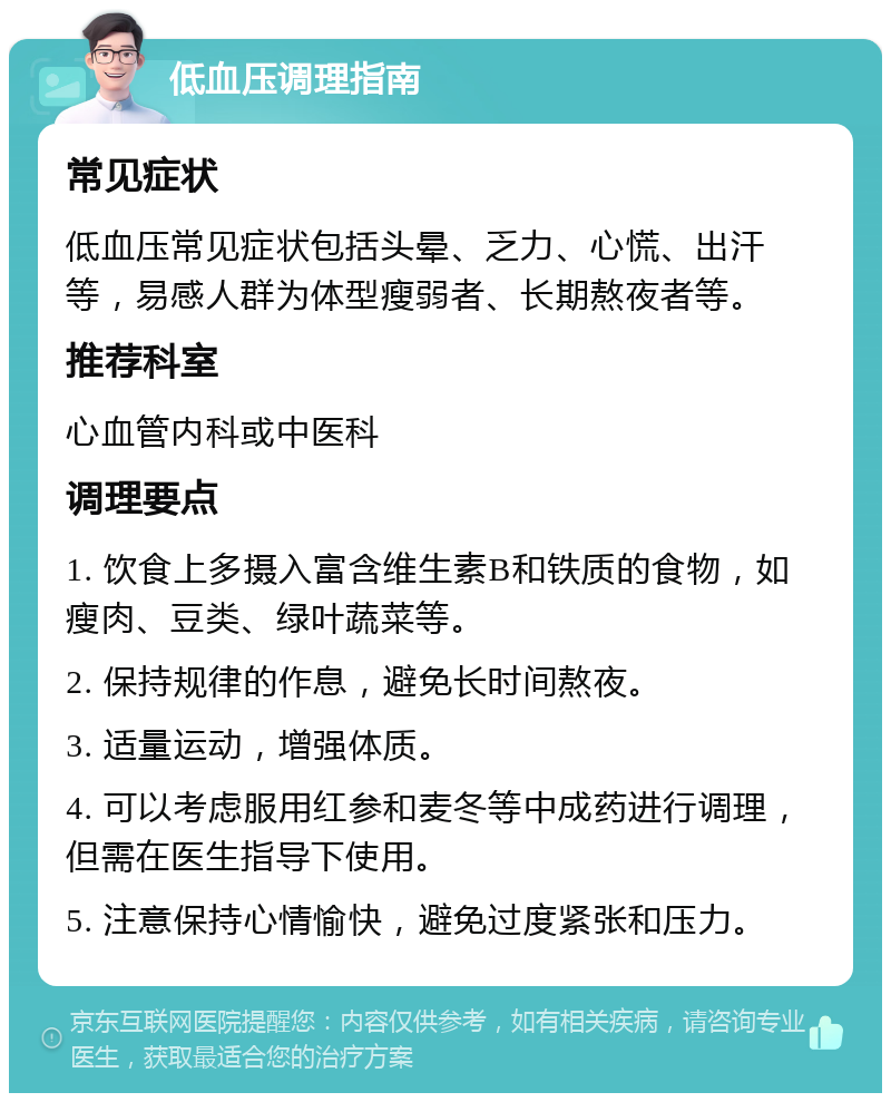 低血压调理指南 常见症状 低血压常见症状包括头晕、乏力、心慌、出汗等，易感人群为体型瘦弱者、长期熬夜者等。 推荐科室 心血管内科或中医科 调理要点 1. 饮食上多摄入富含维生素B和铁质的食物，如瘦肉、豆类、绿叶蔬菜等。 2. 保持规律的作息，避免长时间熬夜。 3. 适量运动，增强体质。 4. 可以考虑服用红参和麦冬等中成药进行调理，但需在医生指导下使用。 5. 注意保持心情愉快，避免过度紧张和压力。