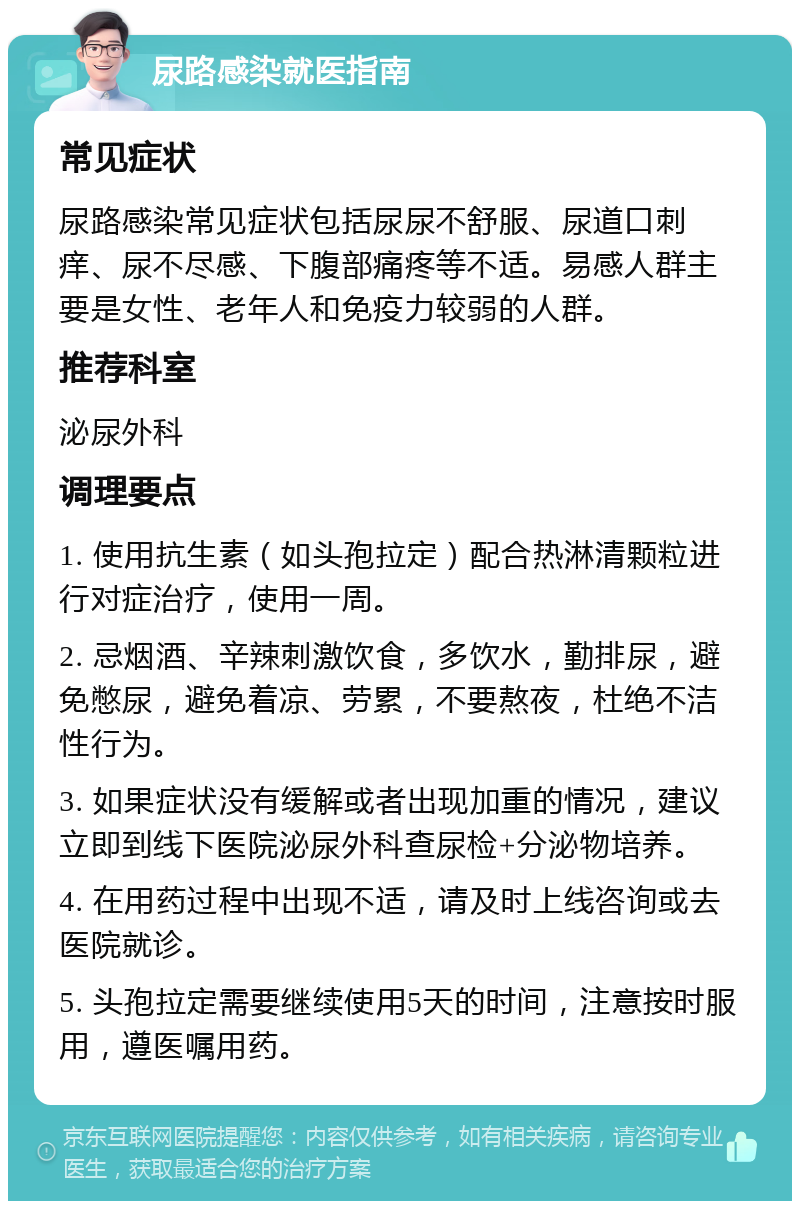 尿路感染就医指南 常见症状 尿路感染常见症状包括尿尿不舒服、尿道口刺痒、尿不尽感、下腹部痛疼等不适。易感人群主要是女性、老年人和免疫力较弱的人群。 推荐科室 泌尿外科 调理要点 1. 使用抗生素（如头孢拉定）配合热淋清颗粒进行对症治疗，使用一周。 2. 忌烟酒、辛辣刺激饮食，多饮水，勤排尿，避免憋尿，避免着凉、劳累，不要熬夜，杜绝不洁性行为。 3. 如果症状没有缓解或者出现加重的情况，建议立即到线下医院泌尿外科查尿检+分泌物培养。 4. 在用药过程中出现不适，请及时上线咨询或去医院就诊。 5. 头孢拉定需要继续使用5天的时间，注意按时服用，遵医嘱用药。