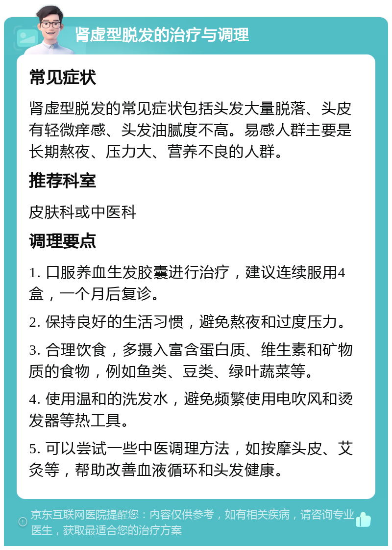 肾虚型脱发的治疗与调理 常见症状 肾虚型脱发的常见症状包括头发大量脱落、头皮有轻微痒感、头发油腻度不高。易感人群主要是长期熬夜、压力大、营养不良的人群。 推荐科室 皮肤科或中医科 调理要点 1. 口服养血生发胶囊进行治疗，建议连续服用4盒，一个月后复诊。 2. 保持良好的生活习惯，避免熬夜和过度压力。 3. 合理饮食，多摄入富含蛋白质、维生素和矿物质的食物，例如鱼类、豆类、绿叶蔬菜等。 4. 使用温和的洗发水，避免频繁使用电吹风和烫发器等热工具。 5. 可以尝试一些中医调理方法，如按摩头皮、艾灸等，帮助改善血液循环和头发健康。