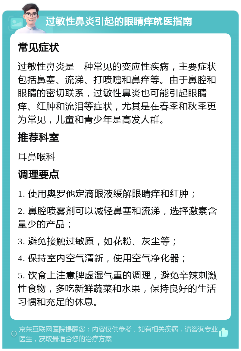 过敏性鼻炎引起的眼睛痒就医指南 常见症状 过敏性鼻炎是一种常见的变应性疾病，主要症状包括鼻塞、流涕、打喷嚏和鼻痒等。由于鼻腔和眼睛的密切联系，过敏性鼻炎也可能引起眼睛痒、红肿和流泪等症状，尤其是在春季和秋季更为常见，儿童和青少年是高发人群。 推荐科室 耳鼻喉科 调理要点 1. 使用奥罗他定滴眼液缓解眼睛痒和红肿； 2. 鼻腔喷雾剂可以减轻鼻塞和流涕，选择激素含量少的产品； 3. 避免接触过敏原，如花粉、灰尘等； 4. 保持室内空气清新，使用空气净化器； 5. 饮食上注意脾虚湿气重的调理，避免辛辣刺激性食物，多吃新鲜蔬菜和水果，保持良好的生活习惯和充足的休息。