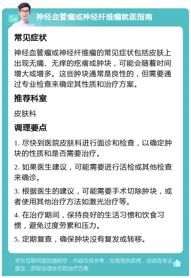 神经血管瘤或神经纤维瘤就医指南 常见症状 神经血管瘤或神经纤维瘤的常见症状包括皮肤上出现无痛、无痒的疙瘩或肿块，可能会随着时间增大或增多。这些肿块通常是良性的，但需要通过专业检查来确定其性质和治疗方案。 推荐科室 皮肤科 调理要点 1. 尽快到医院皮肤科进行面诊和检查，以确定肿块的性质和是否需要治疗。 2. 如果医生建议，可能需要进行活检或其他检查来确诊。 3. 根据医生的建议，可能需要手术切除肿块，或者使用其他治疗方法如激光治疗等。 4. 在治疗期间，保持良好的生活习惯和饮食习惯，避免过度劳累和压力。 5. 定期复查，确保肿块没有复发或转移。