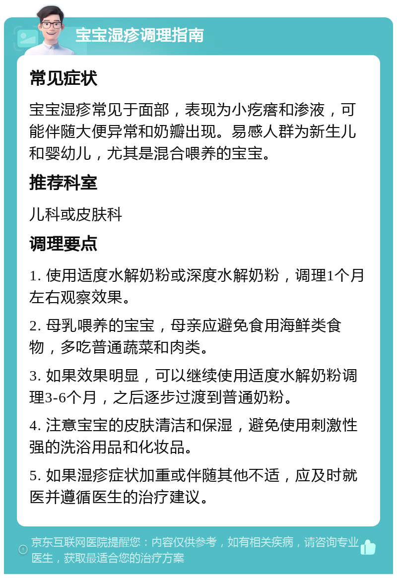 宝宝湿疹调理指南 常见症状 宝宝湿疹常见于面部，表现为小疙瘩和渗液，可能伴随大便异常和奶瓣出现。易感人群为新生儿和婴幼儿，尤其是混合喂养的宝宝。 推荐科室 儿科或皮肤科 调理要点 1. 使用适度水解奶粉或深度水解奶粉，调理1个月左右观察效果。 2. 母乳喂养的宝宝，母亲应避免食用海鲜类食物，多吃普通蔬菜和肉类。 3. 如果效果明显，可以继续使用适度水解奶粉调理3-6个月，之后逐步过渡到普通奶粉。 4. 注意宝宝的皮肤清洁和保湿，避免使用刺激性强的洗浴用品和化妆品。 5. 如果湿疹症状加重或伴随其他不适，应及时就医并遵循医生的治疗建议。