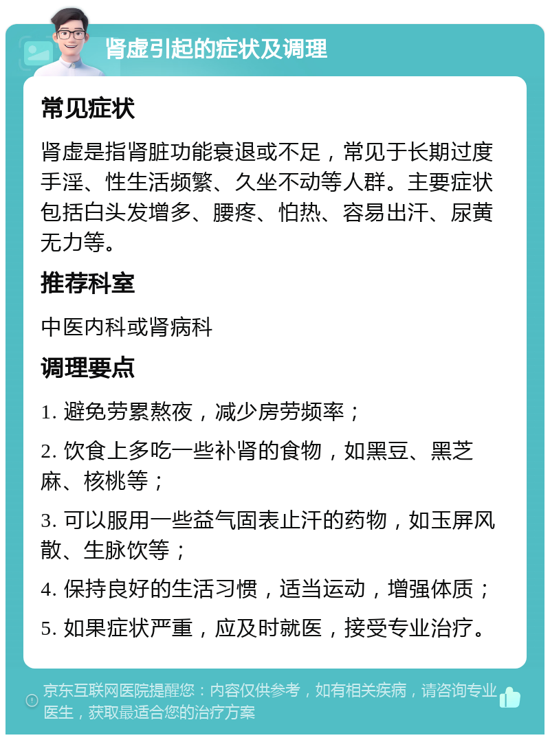 肾虚引起的症状及调理 常见症状 肾虚是指肾脏功能衰退或不足，常见于长期过度手淫、性生活频繁、久坐不动等人群。主要症状包括白头发增多、腰疼、怕热、容易出汗、尿黄无力等。 推荐科室 中医内科或肾病科 调理要点 1. 避免劳累熬夜，减少房劳频率； 2. 饮食上多吃一些补肾的食物，如黑豆、黑芝麻、核桃等； 3. 可以服用一些益气固表止汗的药物，如玉屏风散、生脉饮等； 4. 保持良好的生活习惯，适当运动，增强体质； 5. 如果症状严重，应及时就医，接受专业治疗。