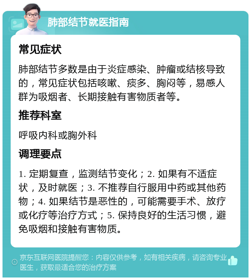 肺部结节就医指南 常见症状 肺部结节多数是由于炎症感染、肿瘤或结核导致的，常见症状包括咳嗽、痰多、胸闷等，易感人群为吸烟者、长期接触有害物质者等。 推荐科室 呼吸内科或胸外科 调理要点 1. 定期复查，监测结节变化；2. 如果有不适症状，及时就医；3. 不推荐自行服用中药或其他药物；4. 如果结节是恶性的，可能需要手术、放疗或化疗等治疗方式；5. 保持良好的生活习惯，避免吸烟和接触有害物质。