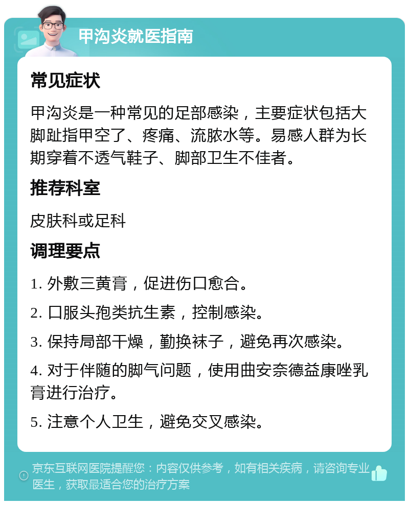 甲沟炎就医指南 常见症状 甲沟炎是一种常见的足部感染，主要症状包括大脚趾指甲空了、疼痛、流脓水等。易感人群为长期穿着不透气鞋子、脚部卫生不佳者。 推荐科室 皮肤科或足科 调理要点 1. 外敷三黄膏，促进伤口愈合。 2. 口服头孢类抗生素，控制感染。 3. 保持局部干燥，勤换袜子，避免再次感染。 4. 对于伴随的脚气问题，使用曲安奈德益康唑乳膏进行治疗。 5. 注意个人卫生，避免交叉感染。