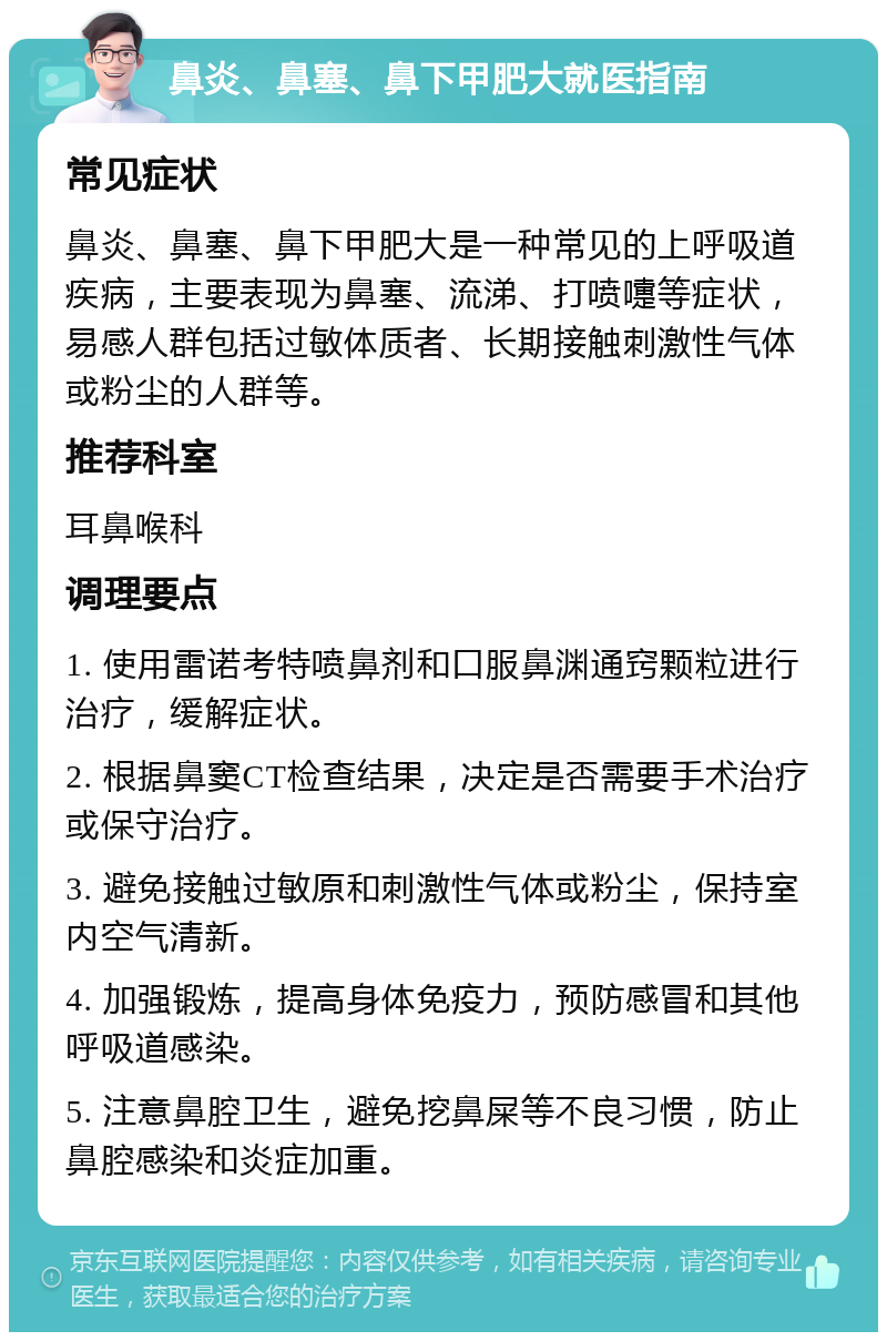 鼻炎、鼻塞、鼻下甲肥大就医指南 常见症状 鼻炎、鼻塞、鼻下甲肥大是一种常见的上呼吸道疾病，主要表现为鼻塞、流涕、打喷嚏等症状，易感人群包括过敏体质者、长期接触刺激性气体或粉尘的人群等。 推荐科室 耳鼻喉科 调理要点 1. 使用雷诺考特喷鼻剂和口服鼻渊通窍颗粒进行治疗，缓解症状。 2. 根据鼻窦CT检查结果，决定是否需要手术治疗或保守治疗。 3. 避免接触过敏原和刺激性气体或粉尘，保持室内空气清新。 4. 加强锻炼，提高身体免疫力，预防感冒和其他呼吸道感染。 5. 注意鼻腔卫生，避免挖鼻屎等不良习惯，防止鼻腔感染和炎症加重。