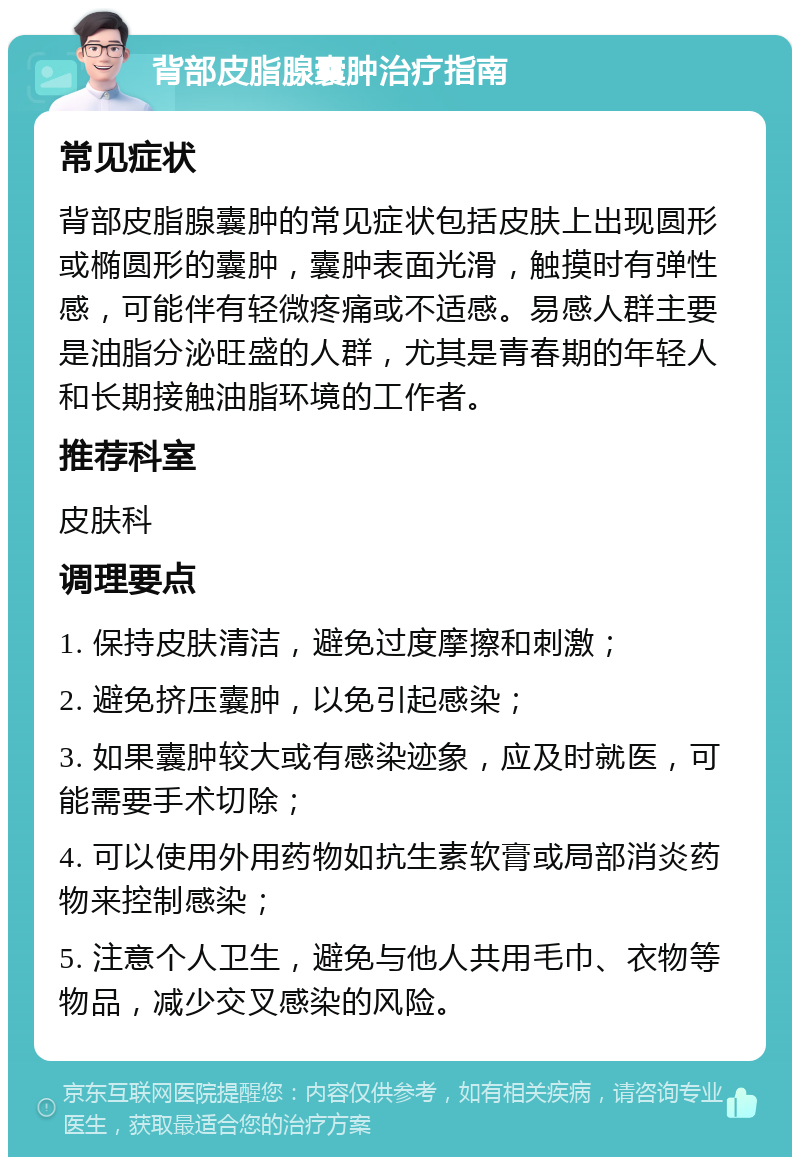 背部皮脂腺囊肿治疗指南 常见症状 背部皮脂腺囊肿的常见症状包括皮肤上出现圆形或椭圆形的囊肿，囊肿表面光滑，触摸时有弹性感，可能伴有轻微疼痛或不适感。易感人群主要是油脂分泌旺盛的人群，尤其是青春期的年轻人和长期接触油脂环境的工作者。 推荐科室 皮肤科 调理要点 1. 保持皮肤清洁，避免过度摩擦和刺激； 2. 避免挤压囊肿，以免引起感染； 3. 如果囊肿较大或有感染迹象，应及时就医，可能需要手术切除； 4. 可以使用外用药物如抗生素软膏或局部消炎药物来控制感染； 5. 注意个人卫生，避免与他人共用毛巾、衣物等物品，减少交叉感染的风险。