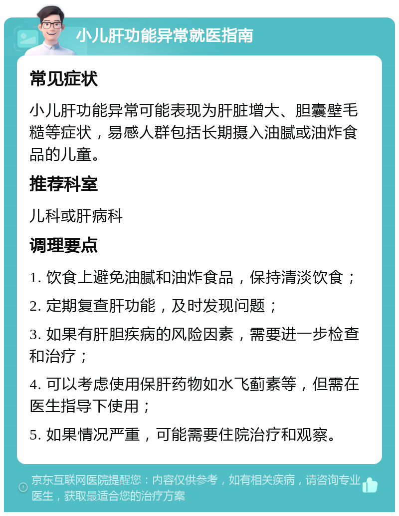 小儿肝功能异常就医指南 常见症状 小儿肝功能异常可能表现为肝脏增大、胆囊壁毛糙等症状，易感人群包括长期摄入油腻或油炸食品的儿童。 推荐科室 儿科或肝病科 调理要点 1. 饮食上避免油腻和油炸食品，保持清淡饮食； 2. 定期复查肝功能，及时发现问题； 3. 如果有肝胆疾病的风险因素，需要进一步检查和治疗； 4. 可以考虑使用保肝药物如水飞蓟素等，但需在医生指导下使用； 5. 如果情况严重，可能需要住院治疗和观察。