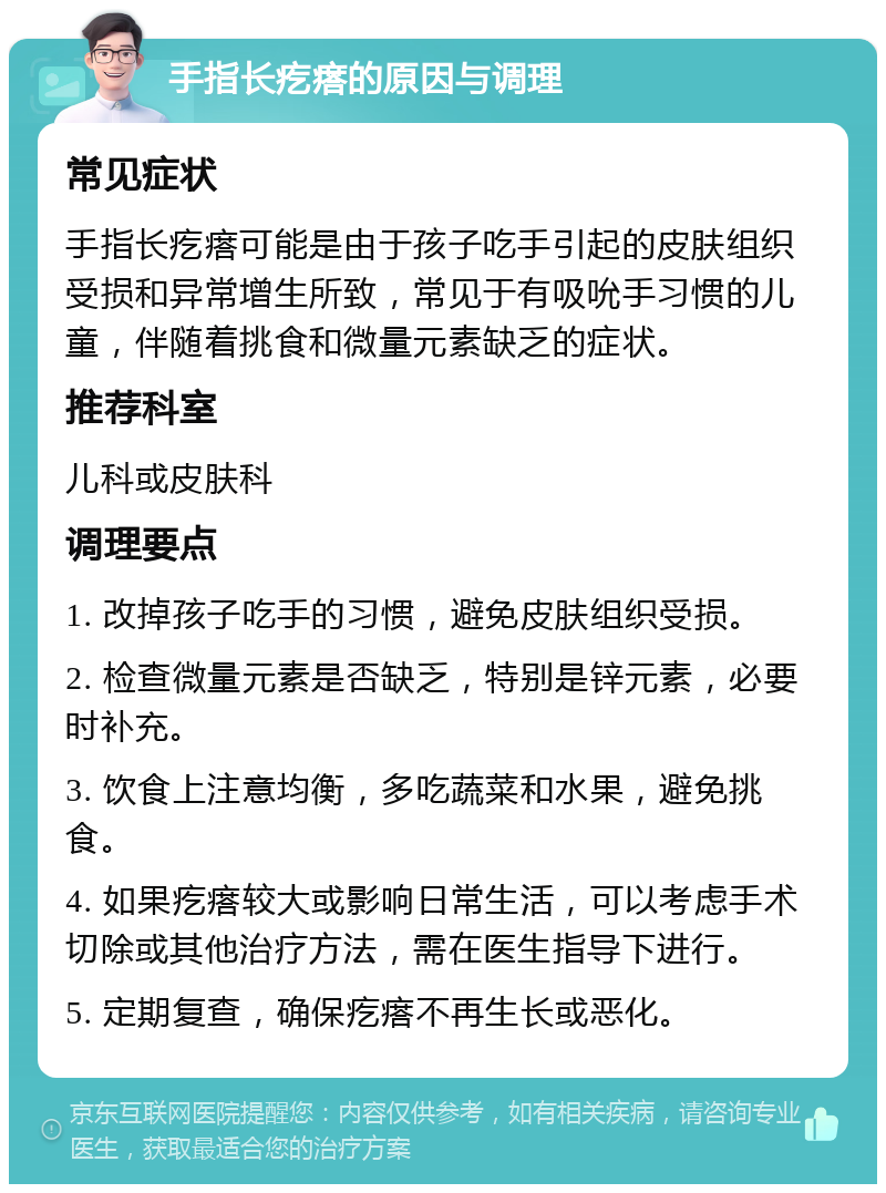 手指长疙瘩的原因与调理 常见症状 手指长疙瘩可能是由于孩子吃手引起的皮肤组织受损和异常增生所致，常见于有吸吮手习惯的儿童，伴随着挑食和微量元素缺乏的症状。 推荐科室 儿科或皮肤科 调理要点 1. 改掉孩子吃手的习惯，避免皮肤组织受损。 2. 检查微量元素是否缺乏，特别是锌元素，必要时补充。 3. 饮食上注意均衡，多吃蔬菜和水果，避免挑食。 4. 如果疙瘩较大或影响日常生活，可以考虑手术切除或其他治疗方法，需在医生指导下进行。 5. 定期复查，确保疙瘩不再生长或恶化。