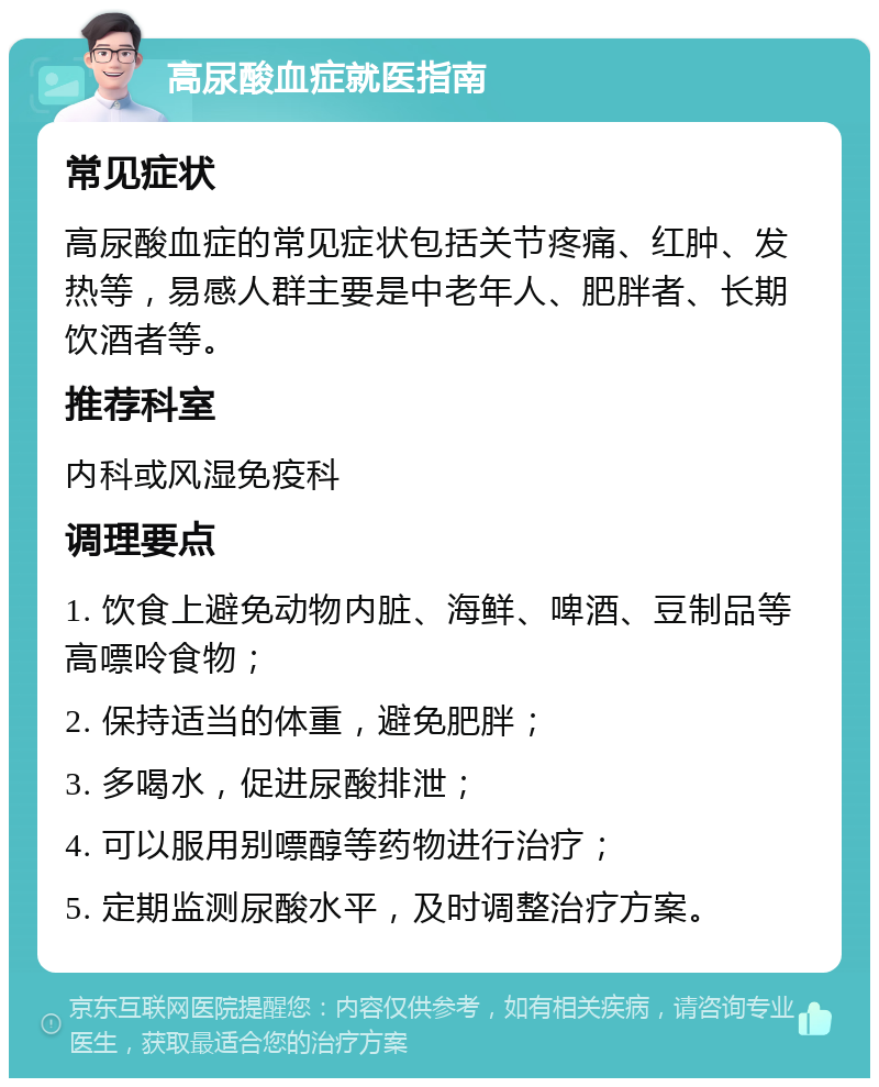 高尿酸血症就医指南 常见症状 高尿酸血症的常见症状包括关节疼痛、红肿、发热等，易感人群主要是中老年人、肥胖者、长期饮酒者等。 推荐科室 内科或风湿免疫科 调理要点 1. 饮食上避免动物内脏、海鲜、啤酒、豆制品等高嘌呤食物； 2. 保持适当的体重，避免肥胖； 3. 多喝水，促进尿酸排泄； 4. 可以服用别嘌醇等药物进行治疗； 5. 定期监测尿酸水平，及时调整治疗方案。