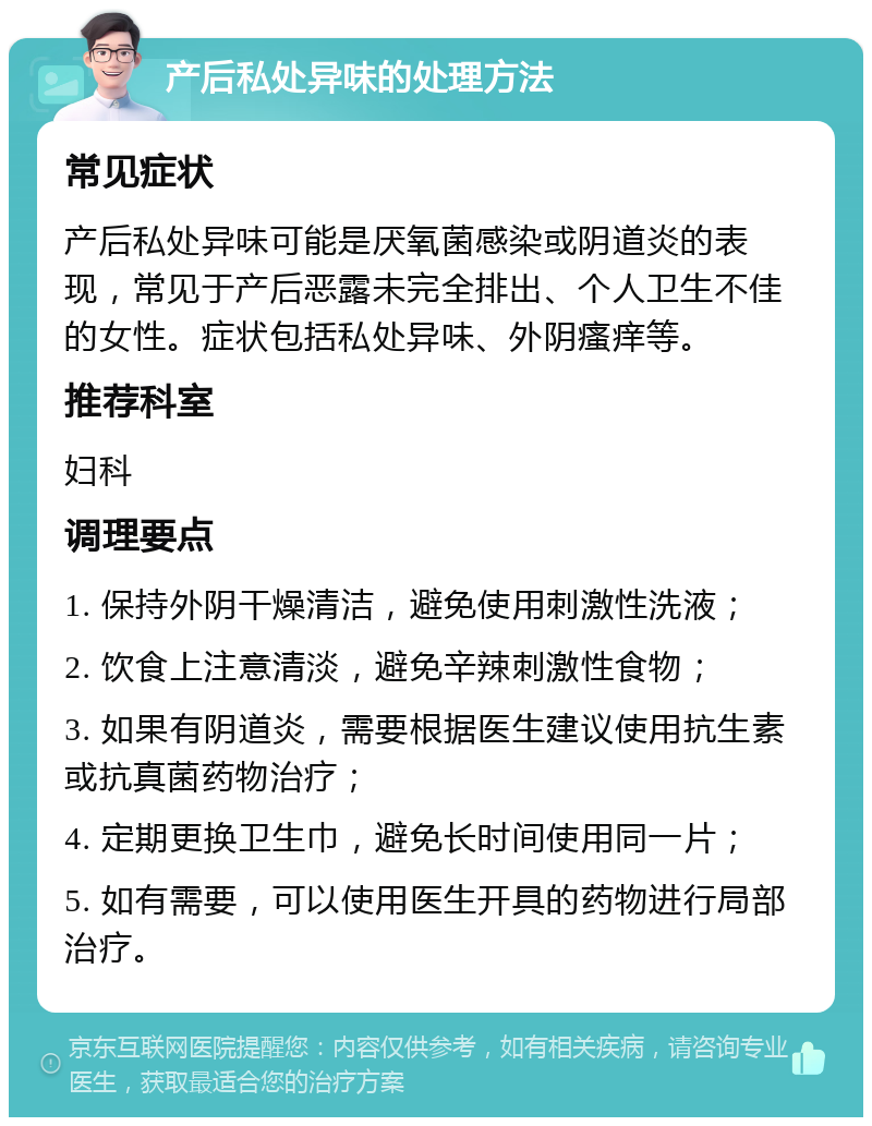 产后私处异味的处理方法 常见症状 产后私处异味可能是厌氧菌感染或阴道炎的表现，常见于产后恶露未完全排出、个人卫生不佳的女性。症状包括私处异味、外阴瘙痒等。 推荐科室 妇科 调理要点 1. 保持外阴干燥清洁，避免使用刺激性洗液； 2. 饮食上注意清淡，避免辛辣刺激性食物； 3. 如果有阴道炎，需要根据医生建议使用抗生素或抗真菌药物治疗； 4. 定期更换卫生巾，避免长时间使用同一片； 5. 如有需要，可以使用医生开具的药物进行局部治疗。