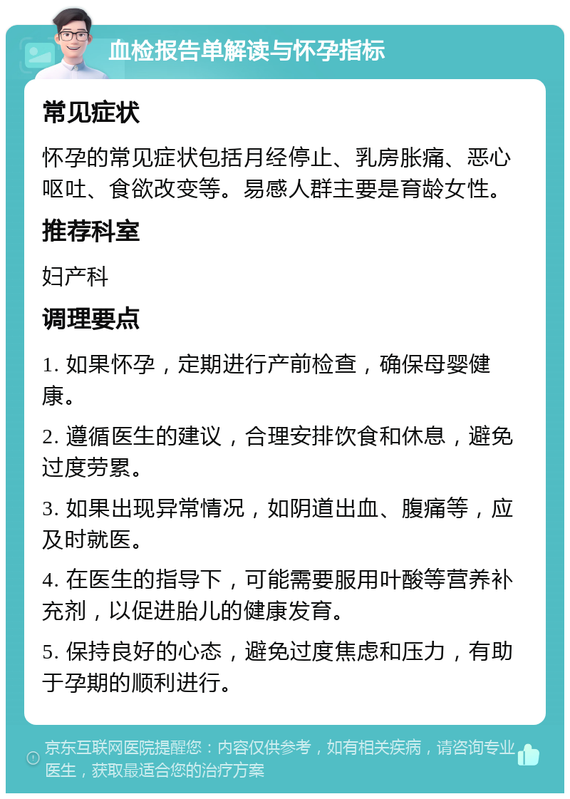 血检报告单解读与怀孕指标 常见症状 怀孕的常见症状包括月经停止、乳房胀痛、恶心呕吐、食欲改变等。易感人群主要是育龄女性。 推荐科室 妇产科 调理要点 1. 如果怀孕，定期进行产前检查，确保母婴健康。 2. 遵循医生的建议，合理安排饮食和休息，避免过度劳累。 3. 如果出现异常情况，如阴道出血、腹痛等，应及时就医。 4. 在医生的指导下，可能需要服用叶酸等营养补充剂，以促进胎儿的健康发育。 5. 保持良好的心态，避免过度焦虑和压力，有助于孕期的顺利进行。