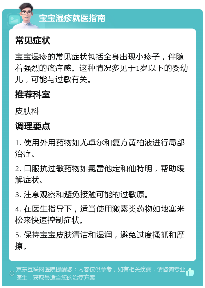 宝宝湿疹就医指南 常见症状 宝宝湿疹的常见症状包括全身出现小疹子，伴随着强烈的瘙痒感。这种情况多见于1岁以下的婴幼儿，可能与过敏有关。 推荐科室 皮肤科 调理要点 1. 使用外用药物如尤卓尔和复方黄柏液进行局部治疗。 2. 口服抗过敏药物如氯雷他定和仙特明，帮助缓解症状。 3. 注意观察和避免接触可能的过敏原。 4. 在医生指导下，适当使用激素类药物如地塞米松来快速控制症状。 5. 保持宝宝皮肤清洁和湿润，避免过度搔抓和摩擦。