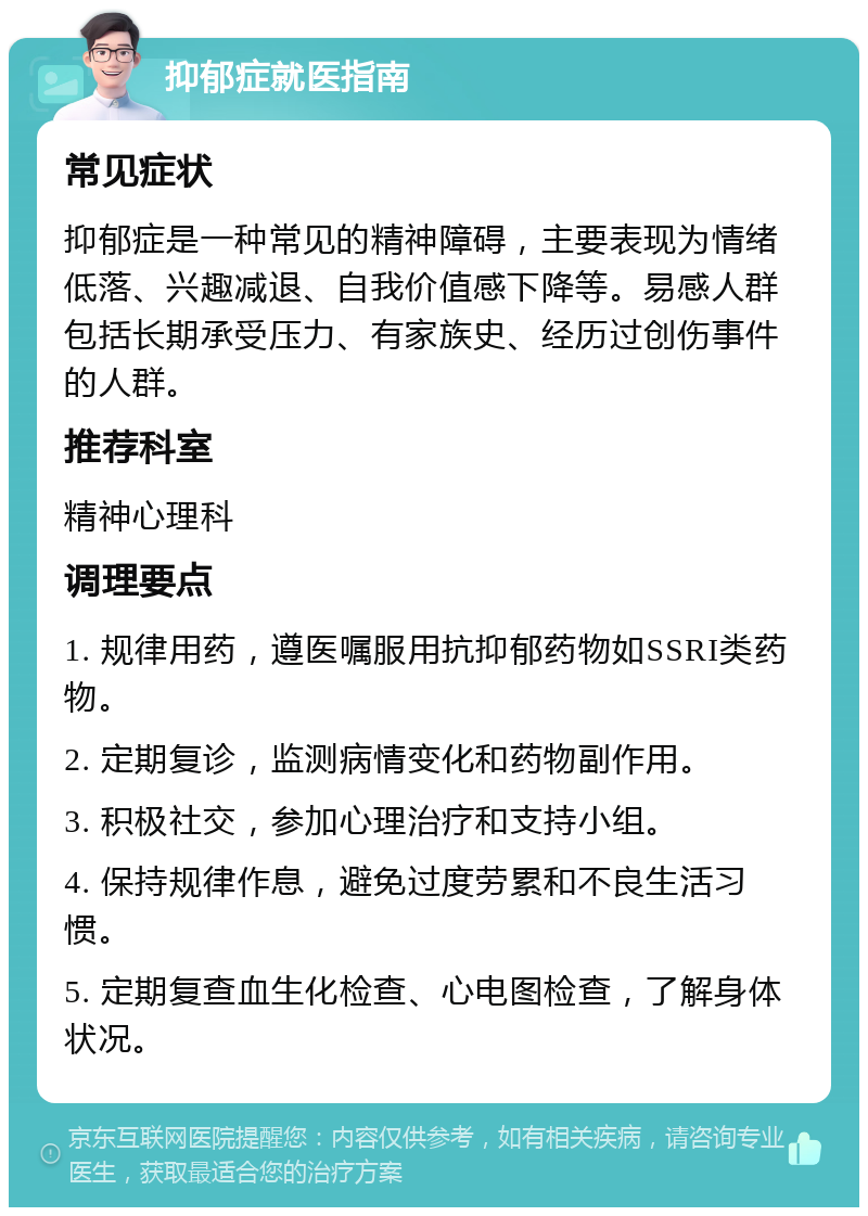 抑郁症就医指南 常见症状 抑郁症是一种常见的精神障碍，主要表现为情绪低落、兴趣减退、自我价值感下降等。易感人群包括长期承受压力、有家族史、经历过创伤事件的人群。 推荐科室 精神心理科 调理要点 1. 规律用药，遵医嘱服用抗抑郁药物如SSRI类药物。 2. 定期复诊，监测病情变化和药物副作用。 3. 积极社交，参加心理治疗和支持小组。 4. 保持规律作息，避免过度劳累和不良生活习惯。 5. 定期复查血生化检查、心电图检查，了解身体状况。