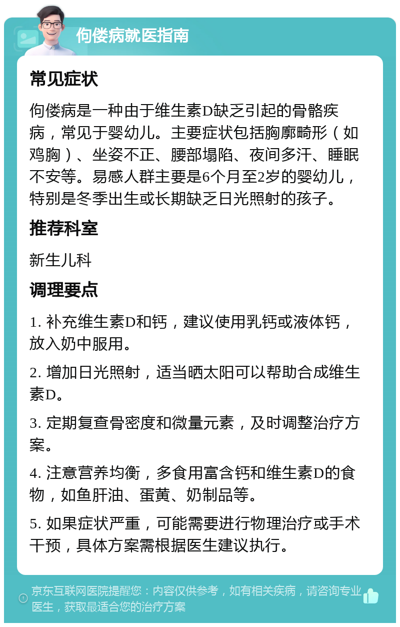 佝偻病就医指南 常见症状 佝偻病是一种由于维生素D缺乏引起的骨骼疾病，常见于婴幼儿。主要症状包括胸廓畸形（如鸡胸）、坐姿不正、腰部塌陷、夜间多汗、睡眠不安等。易感人群主要是6个月至2岁的婴幼儿，特别是冬季出生或长期缺乏日光照射的孩子。 推荐科室 新生儿科 调理要点 1. 补充维生素D和钙，建议使用乳钙或液体钙，放入奶中服用。 2. 增加日光照射，适当晒太阳可以帮助合成维生素D。 3. 定期复查骨密度和微量元素，及时调整治疗方案。 4. 注意营养均衡，多食用富含钙和维生素D的食物，如鱼肝油、蛋黄、奶制品等。 5. 如果症状严重，可能需要进行物理治疗或手术干预，具体方案需根据医生建议执行。