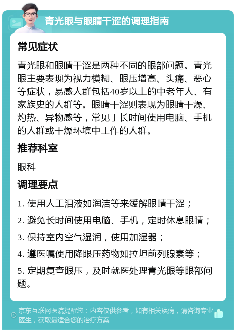 青光眼与眼睛干涩的调理指南 常见症状 青光眼和眼睛干涩是两种不同的眼部问题。青光眼主要表现为视力模糊、眼压增高、头痛、恶心等症状，易感人群包括40岁以上的中老年人、有家族史的人群等。眼睛干涩则表现为眼睛干燥、灼热、异物感等，常见于长时间使用电脑、手机的人群或干燥环境中工作的人群。 推荐科室 眼科 调理要点 1. 使用人工泪液如润洁等来缓解眼睛干涩； 2. 避免长时间使用电脑、手机，定时休息眼睛； 3. 保持室内空气湿润，使用加湿器； 4. 遵医嘱使用降眼压药物如拉坦前列腺素等； 5. 定期复查眼压，及时就医处理青光眼等眼部问题。