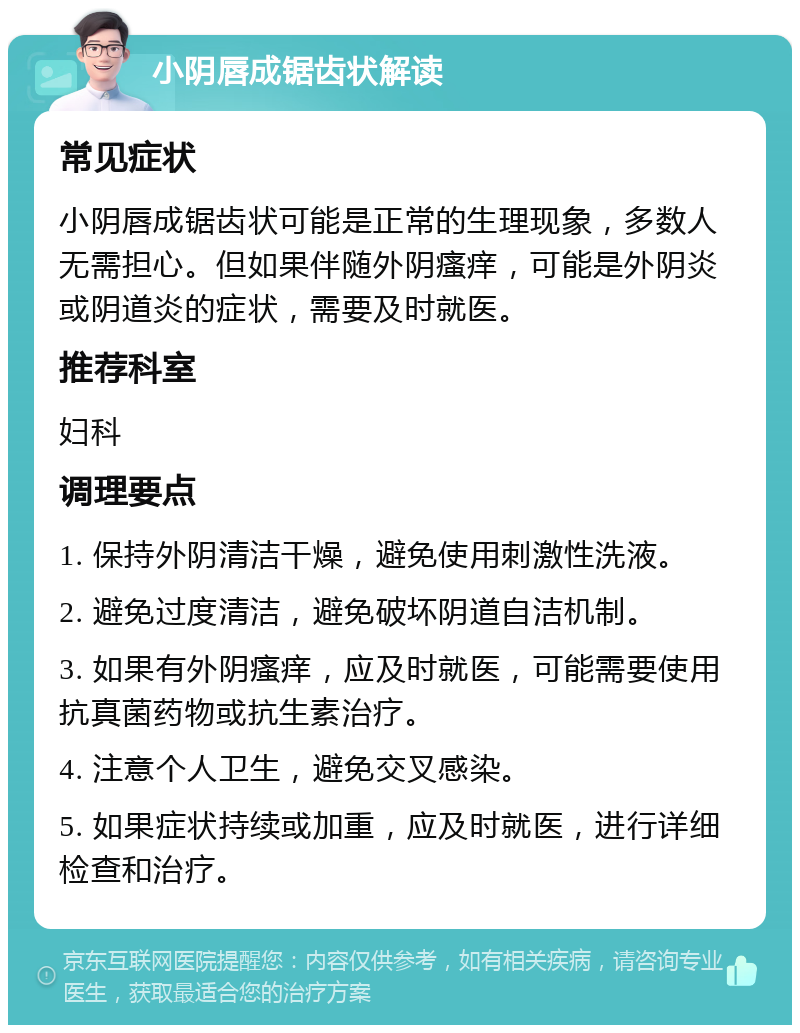 小阴唇成锯齿状解读 常见症状 小阴唇成锯齿状可能是正常的生理现象，多数人无需担心。但如果伴随外阴瘙痒，可能是外阴炎或阴道炎的症状，需要及时就医。 推荐科室 妇科 调理要点 1. 保持外阴清洁干燥，避免使用刺激性洗液。 2. 避免过度清洁，避免破坏阴道自洁机制。 3. 如果有外阴瘙痒，应及时就医，可能需要使用抗真菌药物或抗生素治疗。 4. 注意个人卫生，避免交叉感染。 5. 如果症状持续或加重，应及时就医，进行详细检查和治疗。