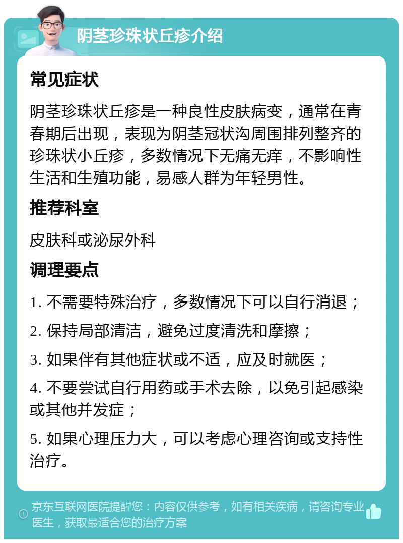 阴茎珍珠状丘疹介绍 常见症状 阴茎珍珠状丘疹是一种良性皮肤病变，通常在青春期后出现，表现为阴茎冠状沟周围排列整齐的珍珠状小丘疹，多数情况下无痛无痒，不影响性生活和生殖功能，易感人群为年轻男性。 推荐科室 皮肤科或泌尿外科 调理要点 1. 不需要特殊治疗，多数情况下可以自行消退； 2. 保持局部清洁，避免过度清洗和摩擦； 3. 如果伴有其他症状或不适，应及时就医； 4. 不要尝试自行用药或手术去除，以免引起感染或其他并发症； 5. 如果心理压力大，可以考虑心理咨询或支持性治疗。