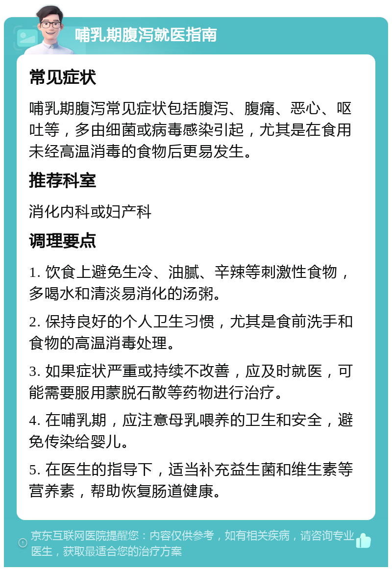 哺乳期腹泻就医指南 常见症状 哺乳期腹泻常见症状包括腹泻、腹痛、恶心、呕吐等，多由细菌或病毒感染引起，尤其是在食用未经高温消毒的食物后更易发生。 推荐科室 消化内科或妇产科 调理要点 1. 饮食上避免生冷、油腻、辛辣等刺激性食物，多喝水和清淡易消化的汤粥。 2. 保持良好的个人卫生习惯，尤其是食前洗手和食物的高温消毒处理。 3. 如果症状严重或持续不改善，应及时就医，可能需要服用蒙脱石散等药物进行治疗。 4. 在哺乳期，应注意母乳喂养的卫生和安全，避免传染给婴儿。 5. 在医生的指导下，适当补充益生菌和维生素等营养素，帮助恢复肠道健康。