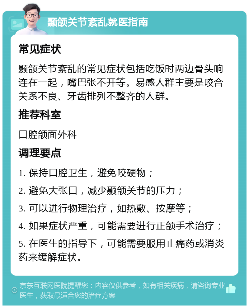 颞颌关节紊乱就医指南 常见症状 颞颌关节紊乱的常见症状包括吃饭时两边骨头响连在一起，嘴巴张不开等。易感人群主要是咬合关系不良、牙齿排列不整齐的人群。 推荐科室 口腔颌面外科 调理要点 1. 保持口腔卫生，避免咬硬物； 2. 避免大张口，减少颞颌关节的压力； 3. 可以进行物理治疗，如热敷、按摩等； 4. 如果症状严重，可能需要进行正颌手术治疗； 5. 在医生的指导下，可能需要服用止痛药或消炎药来缓解症状。